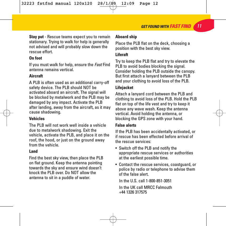 Stay put - Rescue teams expect you to remainstationary. Trying to walk for help is generallynot advised and will probably slow down therescue effort.On footIf you must walk for help, ensure the Fast Findantenna remains vertical.AircraftA PLB is often used as an additional carry-offsafety device. The PLB should NOT beactivated aboard an aircraft. The signal willbe blocked by metalwork and the PLB may bedamaged by any impact. Activate the PLBafter landing, away from the aircraft, as it maycause shadowing.VehiclesThe PLB will not work well inside a vehicledue to metalwork shadowing. Exit thevehicle, activate the PLB, and place it on theroof, the hood, or just on the ground awayfrom the vehicle.LandFind the best sky view, then place the PLB on flat ground. Keep the antenna pointingtowards the sky and ensure wind doesn’tknock the PLB over. Do NOT allow theantenna to sit in a puddle of water.Aboard shipPlace the PLB flat on the deck, choosing aposition with the best sky view.LiferaftTry to keep the PLB flat and try to elevate thePLB to avoid bodies blocking the signal.Consider holding the PLB outside the canopy.But first attach a lanyard between the PLBand your clothing to avoid loss of the PLB.LifejacketAttach a lanyard cord between the PLB andclothing to avoid loss of the PLB. Hold the PLBflat on top of the life vest and try to keep itabove any wave wash. Keep the antennavertical. Avoid holding the antenna, orblocking the GPS zone with your hand.False alertsIf the PLB has been accidentally activated, orif rescue has been effected before arrival ofthe rescue services:•  Switch off the PLB and notify theappropriate rescue services or authoritiesat the earliest possible time.•  Contact the rescue services, coastguard, orpolice by radio or telephone to advise themof the false alert. In the U.S. call 1-800-851-3051In the UK call MRCC Falmouth +44 1326 31757511GET FOUND WITH FAST FIND32223 fstfnd manual 120x120  28/1/09  12:09  Page 12