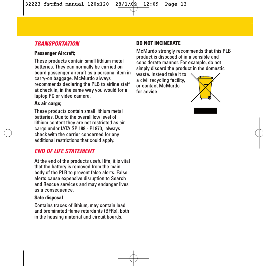 TRANSPORTATIONPassenger Aircraft;These products contain small lithium metalbatteries. They can normally be carried onboard passenger aircraft as a personal item incarry-on baggage. McMurdo alwaysrecommends declaring the PLB to airline staffat check in, in the same way you would for alaptop PC or video camera.As air cargo;These products contain small lithium metalbatteries. Due to the overall low level oflithium content they are not restricted as aircargo under IATA SP 188 - PI 970,  alwayscheck with the carrier concerned for anyadditional restrictions that could apply.END OF LIFE STATEMENTAt the end of the products useful life, it is vitalthat the battery is removed from the mainbody of the PLB to prevent false alerts. Falsealerts cause expensive disruption to Searchand Rescue services and may endanger livesas a consequence. Safe disposalContains traces of lithium, may contain leadand brominated flame retardants (BFRs), bothin the housing material and circuit boards. DO NOT INCINERATE McMurdo strongly recommends that this PLBproduct is disposed of in a sensible andconsiderate manner. For example, do notsimply discard the product in the domesticwaste. Instead take it toa civil recycling facility,or contact McMurdo for advice.32223 fstfnd manual 120x120  28/1/09  12:09  Page 13