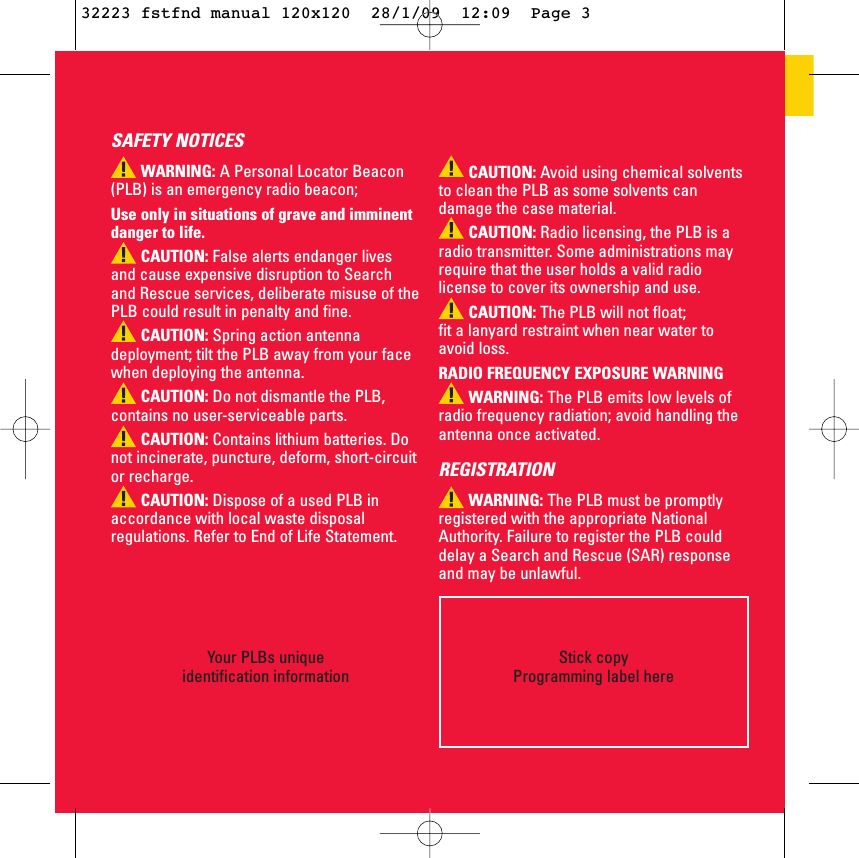 Your PLBs uniqueidentification informationStick copy Programming label hereCAUTION: Avoid using chemical solventsto clean the PLB as some solvents candamage the case material.CAUTION: Radio licensing, the PLB is aradio transmitter. Some administrations mayrequire that the user holds a valid radiolicense to cover its ownership and use.CAUTION: The PLB will not float; fit a lanyard restraint when near water toavoid loss. RADIO FREQUENCY EXPOSURE WARNING WARNING: The PLB emits low levels ofradio frequency radiation; avoid handling theantenna once activated.REGISTRATIONWARNING: The PLB must be promptlyregistered with the appropriate NationalAuthority. Failure to register the PLB coulddelay a Search and Rescue (SAR) responseand may be unlawful.SAFETY NOTICESWARNING: A Personal Locator Beacon(PLB) is an emergency radio beacon;Use only in situations of grave and imminentdanger to life.CAUTION: False alerts endanger livesand cause expensive disruption to Searchand Rescue services, deliberate misuse of thePLB could result in penalty and fine. CAUTION: Spring action antennadeployment; tilt the PLB away from your facewhen deploying the antenna.CAUTION: Do not dismantle the PLB,contains no user-serviceable parts.CAUTION: Contains lithium batteries. Donot incinerate, puncture, deform, short-circuitor recharge. CAUTION: Dispose of a used PLB inaccordance with local waste disposalregulations. Refer to End of Life Statement.32223 fstfnd manual 120x120  28/1/09  12:09  Page 3