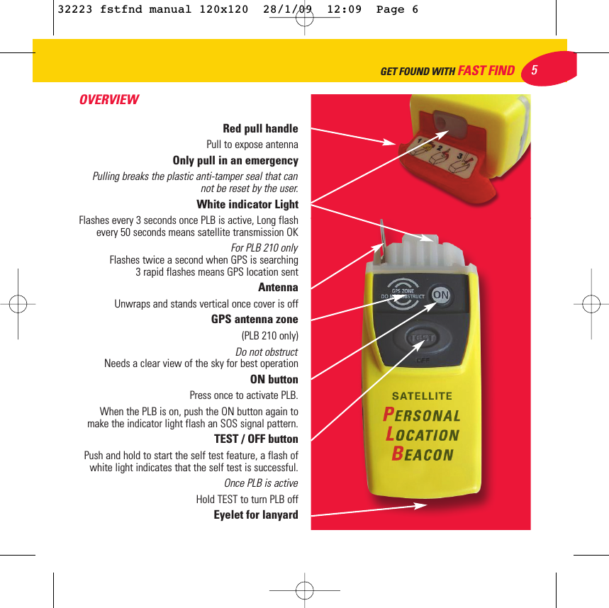 OVERVIEWRed pull handle Pull to expose antennaOnly pull in an emergency Pulling breaks the plastic anti-tamper seal that cannot be reset by the user.White indicator Light Flashes every 3 seconds once PLB is active, Long flashevery 50 seconds means satellite transmission OKFor PLB 210 only Flashes twice a second when GPS is searching3 rapid flashes means GPS location sent Antenna Unwraps and stands vertical once cover is off GPS antenna zone (PLB 210 only)Do not obstruct Needs a clear view of the sky for best operationON button Press once to activate PLB.When the PLB is on, push the ON button again tomake the indicator light flash an SOS signal pattern.TEST / OFF buttonPush and hold to start the self test feature, a flash ofwhite light indicates that the self test is successful.Once PLB is active Hold TEST to turn PLB offEyelet for lanyard 5GET FOUND WITH FAST FIND32223 fstfnd manual 120x120  28/1/09  12:09  Page 6