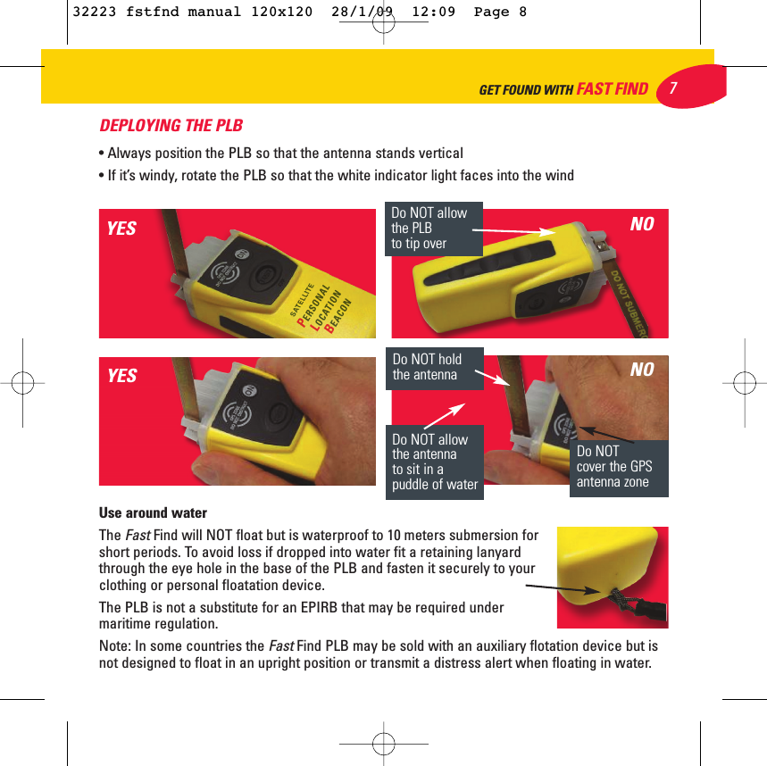 DEPLOYING THE PLB • Always position the PLB so that the antenna stands vertical• If it’s windy, rotate the PLB so that the white indicator light faces into the windUse around waterThe Fast Find will NOT float but is waterproof to 10 meters submersion forshort periods. To avoid loss if dropped into water fit a retaining lanyardthrough the eye hole in the base of the PLB and fasten it securely to yourclothing or personal floatation device.The PLB is not a substitute for an EPIRB that may be required undermaritime regulation. Note: In some countries the FastFind PLB may be sold with an auxiliary flotation device but isnot designed to float in an upright position or transmit a distress alert when floating in water.Do NOT holdthe antennaDo NOT allowthe PLB to tip overDo NOT allowthe antenna to sit in apuddle of waterDo NOT cover the GPSantenna zoneYESYESNONO7GET FOUND WITH FAST FIND32223 fstfnd manual 120x120  28/1/09  12:09  Page 8