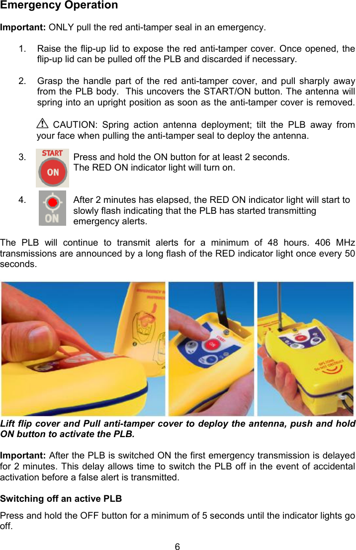  6 Emergency Operation  Important: ONLY pull the red anti-tamper seal in an emergency.   1.  Raise the flip-up lid to expose the red anti-tamper cover. Once opened, the flip-up lid can be pulled off the PLB and discarded if necessary.   2.  Grasp  the  handle  part  of  the  red  anti-tamper  cover,  and  pull  sharply  away from the PLB body.  This uncovers the START/ON button. The antenna will spring into an upright position as soon as the anti-tamper cover is removed.   CAUTION:  Spring  action  antenna  deployment;  tilt  the  PLB  away  from your face when pulling the anti-tamper seal to deploy the antenna.  3.  Press and hold the ON button for at least 2 seconds. The RED ON indicator light will turn on.   4.  After 2 minutes has elapsed, the RED ON indicator light will start to slowly flash indicating that the PLB has started transmitting emergency alerts.  The  PLB  will  continue  to  transmit  alerts  for  a  minimum  of  48  hours.  406  MHz transmissions are announced by a long flash of the RED indicator light once every 50 seconds.   Lift flip cover and Pull anti-tamper cover to deploy the antenna, push and hold ON button to activate the PLB.  Important: After the PLB is switched ON the first emergency transmission is delayed for 2 minutes. This delay allows time to switch the PLB off in the event of accidental activation before a false alert is transmitted.   Switching off an active PLB Press and hold the OFF button for a minimum of 5 seconds until the indicator lights go off. 