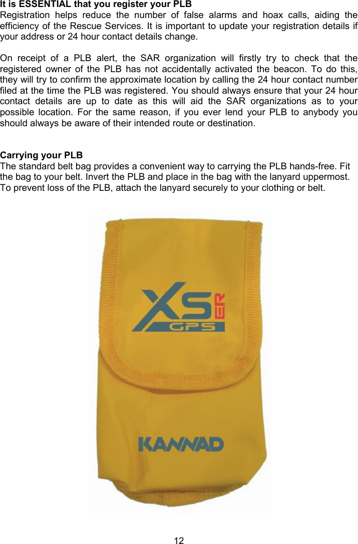  12  It is ESSENTIAL that you register your PLB Registration  helps  reduce  the  number  of  false  alarms  and  hoax  calls,  aiding  the efficiency of the Rescue Services. It is important to update your registration details if your address or 24 hour contact details change.    On  receipt  of  a  PLB  alert,  the  SAR  organization  will  firstly  try  to  check  that  the registered  owner  of  the  PLB  has  not  accidentally  activated  the  beacon.  To  do  this, they will try to confirm the approximate location by calling the 24 hour contact number filed at the time the PLB was registered. You should always ensure that your 24 hour contact  details  are  up  to  date  as  this  will  aid  the  SAR  organizations  as  to  your possible  location.  For  the  same  reason,  if  you  ever  lend  your  PLB  to  anybody  you should always be aware of their intended route or destination.   Carrying your PLB The standard belt bag provides a convenient way to carrying the PLB hands-free. Fit the bag to your belt. Invert the PLB and place in the bag with the lanyard uppermost. To prevent loss of the PLB, attach the lanyard securely to your clothing or belt.                  