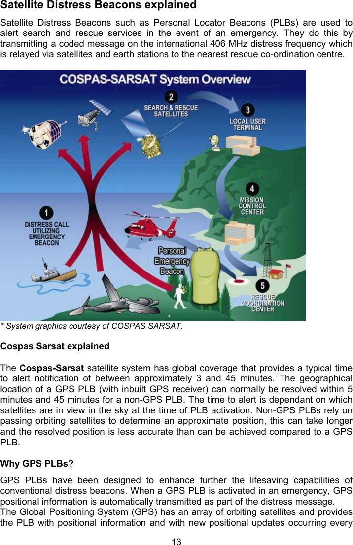  13 Satellite Distress Beacons explained Satellite  Distress  Beacons  such  as  Personal  Locator  Beacons  (PLBs)  are  used  to alert  search  and  rescue  services  in  the  event  of  an  emergency.  They  do  this  by transmitting a coded message on the international 406 MHz distress frequency which is relayed via satellites and earth stations to the nearest rescue co-ordination centre.    * System graphics courtesy of COSPAS SARSAT.  Cospas Sarsat explained  The Cospas-Sarsat satellite system has global coverage that provides a typical time to  alert  notification  of  between  approximately  3  and  45  minutes.  The  geographical location of a GPS PLB (with inbuilt GPS receiver) can normally be resolved within 5 minutes and 45 minutes for a non-GPS PLB. The time to alert is dependant on which satellites are in view in the sky at the time of PLB activation. Non-GPS PLBs rely on passing orbiting satellites to determine an approximate position, this can take longer and the resolved position is less accurate than can be achieved compared to a GPS PLB.  Why GPS PLBs? GPS  PLBs  have  been  designed  to  enhance  further  the  lifesaving  capabilities  of conventional distress beacons. When a GPS PLB is activated in an emergency, GPS positional information is automatically transmitted as part of the distress message.  The Global Positioning System (GPS) has an array of orbiting satellites and provides the PLB  with positional information and with new positional  updates  occurring  every 