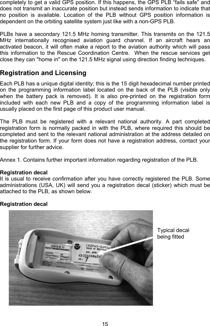  15 Typical decal being fitted completely to get a valid GPS position. If this happens, the GPS PLB “fails safe” and does not transmit an inaccurate position but instead sends information to indicate that no  position  is  available.  Location  of  the  PLB  without  GPS  position  information  is dependent on the orbiting satellite system just like with a non-GPS PLB.   PLBs have  a  secondary  121.5 MHz homing transmitter.  This  transmits  on the 121.5 MHz  internationally  recognised  aviation  guard  channel.  If  an  aircraft  hears  an activated beacon, it will often make a report to  the aviation authority  which will pass this  information  to  the  Rescue  Coordination  Centre.    When  the  rescue  services  get close they can &quot;home in&quot; on the 121.5 MHz signal using direction finding techniques.  Registration and Licensing  Each PLB has a unique digital identity; this is the 15 digit hexadecimal number printed on  the  programming  information  label  located  on  the  back  of  the  PLB  (visible  only when  the  battery  pack  is  removed).  It  is  also  pre-printed  on  the  registration  form included  with  each  new  PLB  and  a  copy  of  the  programming  information  label  is usually placed on the first page of this product user manual.   The  PLB  must  be  registered  with  a  relevant  national  authority.  A  part  completed registration  form  is  normally  packed  in  with  the  PLB,  where  required  this  should  be completed and sent to the relevant national administration at the address detailed on the registration form. If your form does not  have a registration address, contact your supplier for further advice.  Annex 1. Contains further important information regarding registration of the PLB.  Registration decal It is usual to receive confirmation after you have correctly registered the PLB. Some administrations (USA,  UK)  will send  you a registration decal  (sticker)  which must  be attached to the PLB, as shown below.   Registration decal       