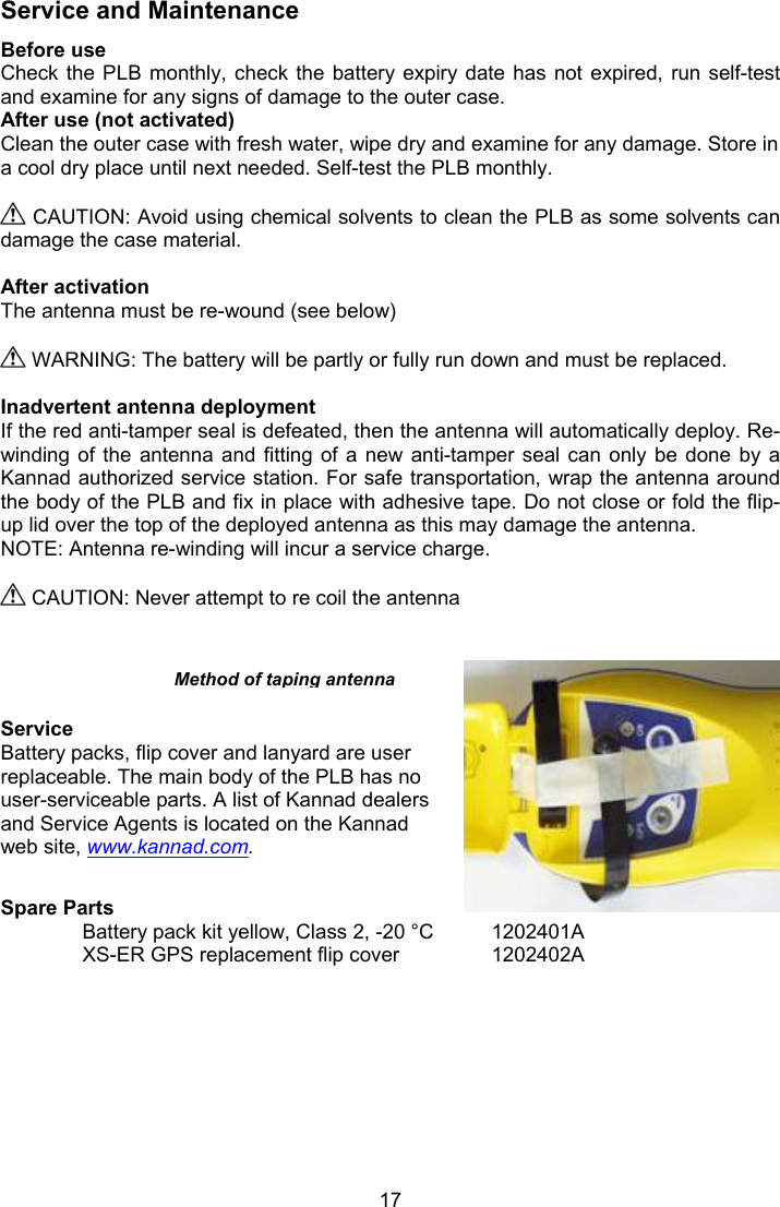  17 Service and Maintenance Before use Check the PLB monthly, check the battery expiry date  has  not  expired,  run  self-test and examine for any signs of damage to the outer case. After use (not activated) Clean the outer case with fresh water, wipe dry and examine for any damage. Store in a cool dry place until next needed. Self-test the PLB monthly.   CAUTION: Avoid using chemical solvents to clean the PLB as some solvents can damage the case material.  After activation  The antenna must be re-wound (see below)    WARNING: The battery will be partly or fully run down and must be replaced.   Inadvertent antenna deployment If the red anti-tamper seal is defeated, then the antenna will automatically deploy. Re-winding of the  antenna  and  fitting of a  new  anti-tamper  seal can only  be  done  by  a Kannad authorized service station. For safe transportation, wrap the antenna around the body of the PLB and fix in place with adhesive tape. Do not close or fold the flip-up lid over the top of the deployed antenna as this may damage the antenna. NOTE: Antenna re-winding will incur a service charge.   CAUTION: Never attempt to re coil the antenna      Service Battery packs, flip cover and lanyard are user replaceable. The main body of the PLB has no user-serviceable parts. A list of Kannad dealers and Service Agents is located on the Kannad web site, www.kannad.com.  Spare Parts Battery pack kit yellow, Class 2, -20 °C  1202401A XS-ER GPS replacement flip cover    1202402A Method of taping antenna 