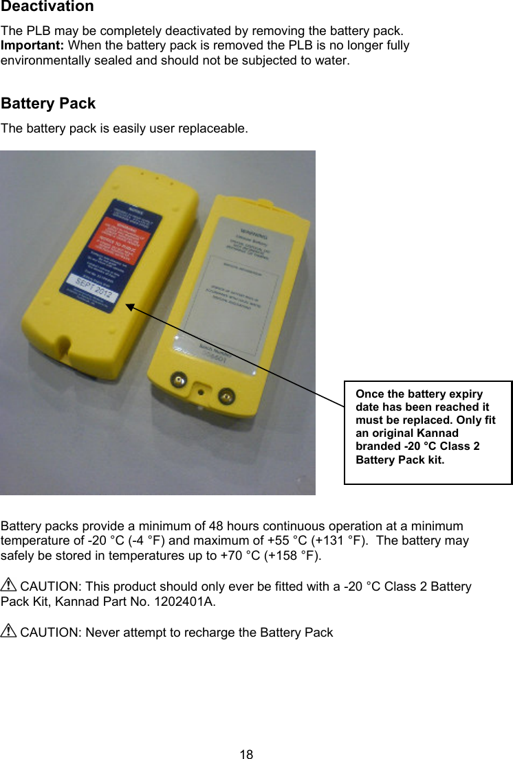  18 Deactivation The PLB may be completely deactivated by removing the battery pack. Important: When the battery pack is removed the PLB is no longer fully environmentally sealed and should not be subjected to water.   Battery Pack The battery pack is easily user replaceable.     Battery packs provide a minimum of 48 hours continuous operation at a minimum temperature of -20 °C (-4 °F) and maximum of +55 °C (+131 °F).  The battery may safely be stored in temperatures up to +70 °C (+158 °F).   CAUTION: This product should only ever be fitted with a -20 °C Class 2 Battery Pack Kit, Kannad Part No. 1202401A.    CAUTION: Never attempt to recharge the Battery Pack     Once the battery expiry date has been reached it must be replaced. Only fit an original Kannad branded -20 °C Class 2 Battery Pack kit.  