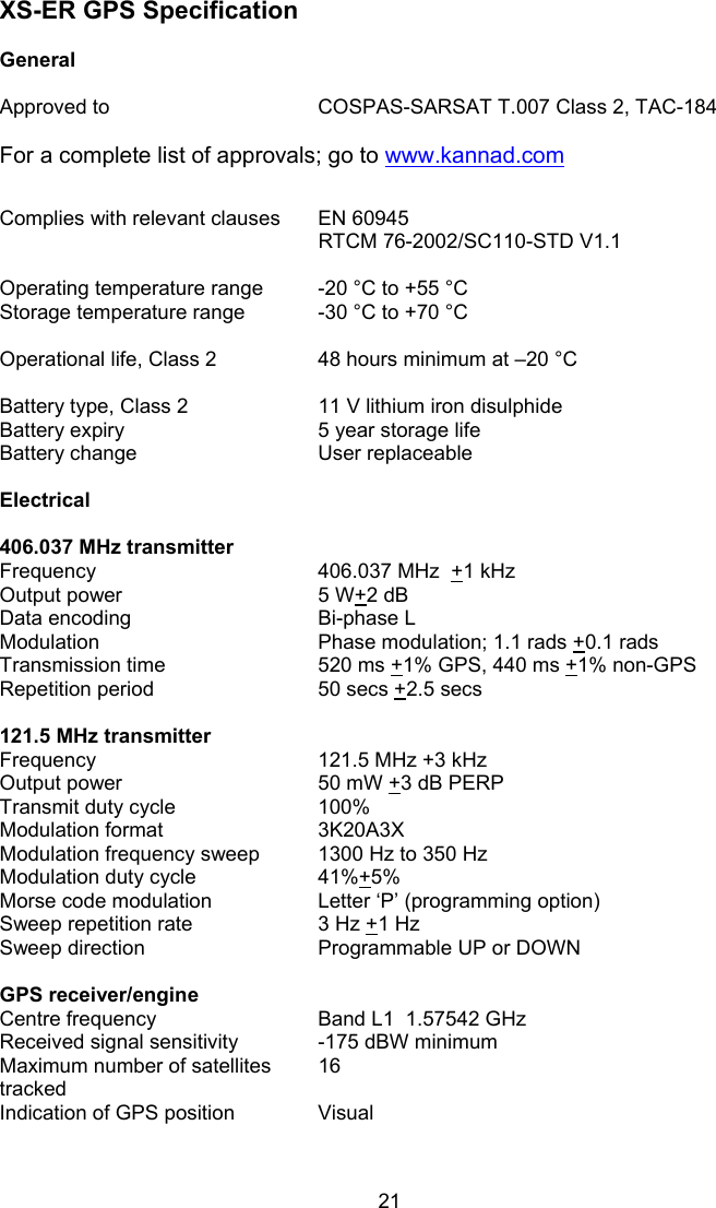  21 XS-ER GPS Specification   General     Approved to  COSPAS-SARSAT T.007 Class 2, TAC-184  For a complete list of approvals; go to www.kannad.com   Complies with relevant clauses   EN 60945 RTCM 76-2002/SC110-STD V1.1    Operating temperature range  -20 °C to +55 °C   Storage temperature range  -30 °C to +70 °C    Operational life, Class 2  48 hours minimum at –20 °C    Battery type, Class 2  11 V lithium iron disulphide Battery expiry  5 year storage life Battery change  User replaceable    Electrical      406.037 MHz transmitter   Frequency  406.037 MHz  +1 kHz Output power  5 W+2 dB Data encoding  Bi-phase L Modulation  Phase modulation; 1.1 rads +0.1 rads Transmission time  520 ms +1% GPS, 440 ms +1% non-GPS Repetition period  50 secs +2.5 secs    121.5 MHz transmitter   Frequency  121.5 MHz +3 kHz Output power  50 mW +3 dB PERP Transmit duty cycle  100% Modulation format  3K20A3X  Modulation frequency sweep  1300 Hz to 350 Hz  Modulation duty cycle  41%+5% Morse code modulation  Letter ‘P’ (programming option) Sweep repetition rate  3 Hz +1 Hz Sweep direction  Programmable UP or DOWN    GPS receiver/engine   Centre frequency  Band L1  1.57542 GHz Received signal sensitivity  -175 dBW minimum Maximum number of satellites tracked 16 Indication of GPS position  Visual       