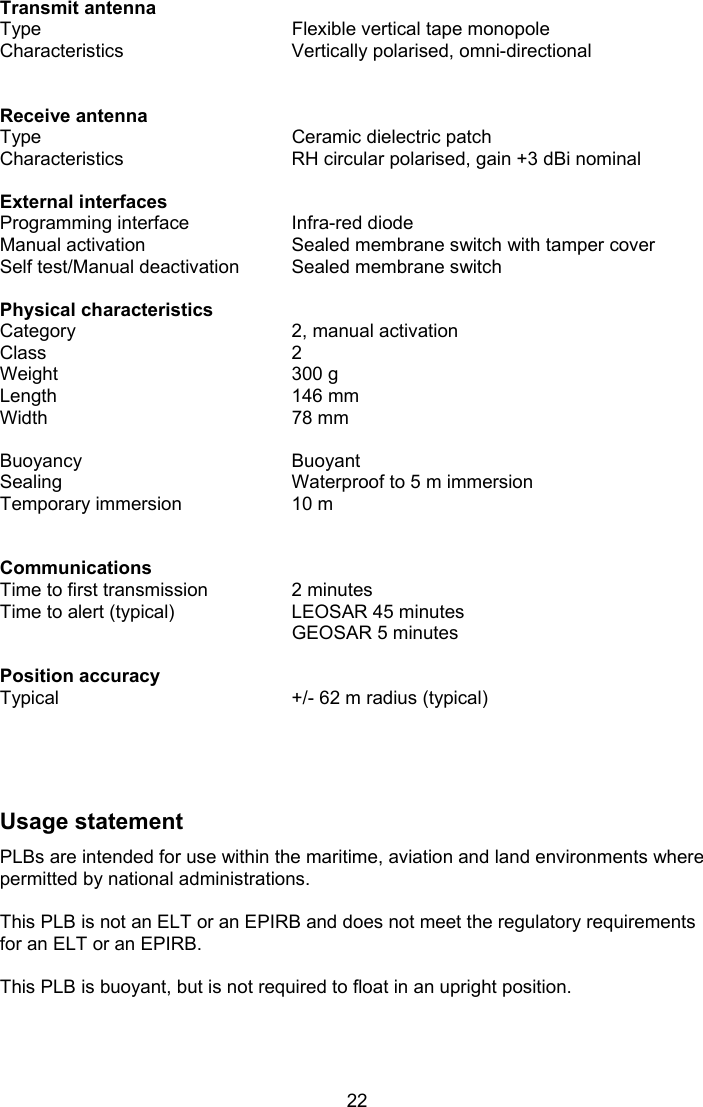  22 Transmit antenna Type  Flexible vertical tape monopole Characteristics  Vertically polarised, omni-directional    Receive antenna   Type  Ceramic dielectric patch Characteristics  RH circular polarised, gain +3 dBi nominal    External interfaces   Programming interface  Infra-red diode Manual activation  Sealed membrane switch with tamper cover Self test/Manual deactivation  Sealed membrane switch    Physical characteristics   Category   2, manual activation Class  2 Weight  300 g Length  146 mm Width  78 mm    Buoyancy  Buoyant  Sealing  Waterproof to 5 m immersion Temporary immersion  10 m      Communications   Time to first transmission  2 minutes Time to alert (typical)  LEOSAR 45 minutes   GEOSAR 5 minutes    Position accuracy      Typical  +/- 62 m radius (typical)      Usage statement PLBs are intended for use within the maritime, aviation and land environments where permitted by national administrations.  This PLB is not an ELT or an EPIRB and does not meet the regulatory requirements for an ELT or an EPIRB.  This PLB is buoyant, but is not required to float in an upright position.  