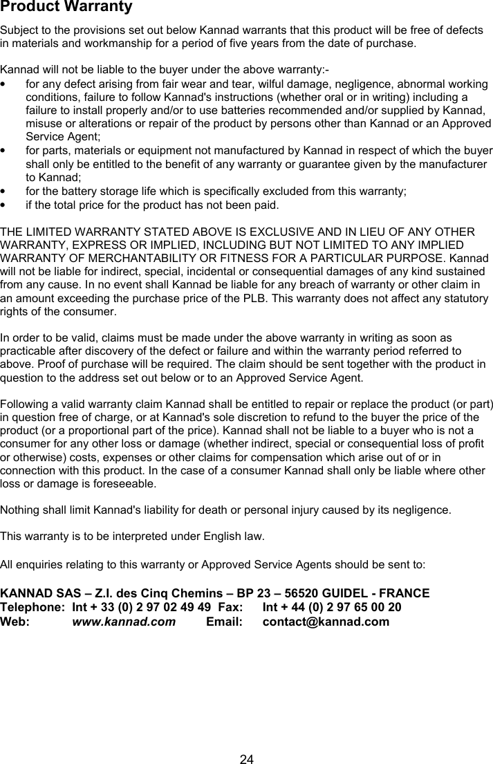  24 Product Warranty Subject to the provisions set out below Kannad warrants that this product will be free of defects in materials and workmanship for a period of five years from the date of purchase.  Kannad will not be liable to the buyer under the above warranty:- •  for any defect arising from fair wear and tear, wilful damage, negligence, abnormal working conditions, failure to follow Kannad&apos;s instructions (whether oral or in writing) including a failure to install properly and/or to use batteries recommended and/or supplied by Kannad, misuse or alterations or repair of the product by persons other than Kannad or an Approved Service Agent; •  for parts, materials or equipment not manufactured by Kannad in respect of which the buyer shall only be entitled to the benefit of any warranty or guarantee given by the manufacturer to Kannad; •  for the battery storage life which is specifically excluded from this warranty; •  if the total price for the product has not been paid.  THE LIMITED WARRANTY STATED ABOVE IS EXCLUSIVE AND IN LIEU OF ANY OTHER WARRANTY, EXPRESS OR IMPLIED, INCLUDING BUT NOT LIMITED TO ANY IMPLIED WARRANTY OF MERCHANTABILITY OR FITNESS FOR A PARTICULAR PURPOSE. Kannad will not be liable for indirect, special, incidental or consequential damages of any kind sustained from any cause. In no event shall Kannad be liable for any breach of warranty or other claim in an amount exceeding the purchase price of the PLB. This warranty does not affect any statutory rights of the consumer.  In order to be valid, claims must be made under the above warranty in writing as soon as practicable after discovery of the defect or failure and within the warranty period referred to above. Proof of purchase will be required. The claim should be sent together with the product in question to the address set out below or to an Approved Service Agent.  Following a valid warranty claim Kannad shall be entitled to repair or replace the product (or part) in question free of charge, or at Kannad&apos;s sole discretion to refund to the buyer the price of the product (or a proportional part of the price). Kannad shall not be liable to a buyer who is not a consumer for any other loss or damage (whether indirect, special or consequential loss of profit or otherwise) costs, expenses or other claims for compensation which arise out of or in connection with this product. In the case of a consumer Kannad shall only be liable where other loss or damage is foreseeable.  Nothing shall limit Kannad&apos;s liability for death or personal injury caused by its negligence.  This warranty is to be interpreted under English law.  All enquiries relating to this warranty or Approved Service Agents should be sent to:        KANNAD SAS – Z.I. des Cinq Chemins – BP 23 – 56520 GUIDEL - FRANCE Telephone:  Int + 33 (0) 2 97 02 49 49  Fax:   Int + 44 (0) 2 97 65 00 20 Web:        www.kannad.com         Email:   contact@kannad.com  