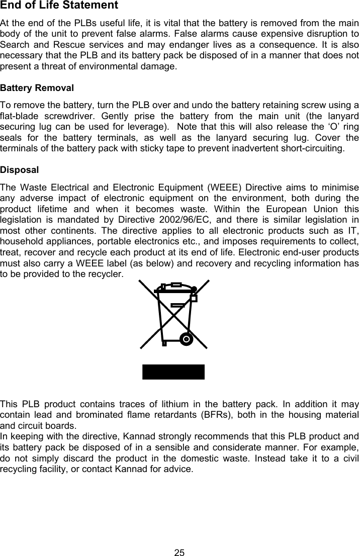  25 End of Life Statement At the end of the PLBs useful life, it is vital that the battery is removed from the main body of the unit to prevent false alarms. False alarms cause expensive disruption to Search  and  Rescue  services  and  may  endanger  lives  as  a  consequence.  It  is  also necessary that the PLB and its battery pack be disposed of in a manner that does not present a threat of environmental damage.  Battery Removal To remove the battery, turn the PLB over and undo the battery retaining screw using a flat-blade  screwdriver.  Gently  prise  the  battery  from  the  main  unit  (the  lanyard securing lug  can  be  used  for  leverage).   Note  that  this  will also  release  the  ‘O’  ring seals  for  the  battery  terminals,  as  well  as  the  lanyard  securing  lug.  Cover  the terminals of the battery pack with sticky tape to prevent inadvertent short-circuiting.  Disposal The  Waste  Electrical  and  Electronic  Equipment  (WEEE)  Directive  aims  to  minimise any  adverse  impact  of  electronic  equipment  on  the  environment,  both  during  the product  lifetime  and  when  it  becomes  waste.  Within  the  European  Union  this legislation  is  mandated  by  Directive  2002/96/EC,  and  there  is  similar  legislation  in most  other  continents.  The  directive  applies  to  all  electronic  products  such  as  IT, household appliances, portable electronics etc., and imposes requirements to collect, treat, recover and recycle each product at its end of life. Electronic end-user products must also carry a WEEE label (as below) and recovery and recycling information has to be provided to the recycler.            This  PLB  product  contains  traces  of  lithium  in  the  battery  pack.  In  addition  it  may contain  lead  and  brominated  flame  retardants  (BFRs),  both  in  the  housing  material and circuit boards.  In keeping with the directive, Kannad strongly recommends that this PLB product and its battery  pack be disposed  of  in a  sensible  and considerate manner.  For example, do  not  simply  discard  the  product  in  the  domestic  waste.  Instead  take  it  to  a  civil recycling facility, or contact Kannad for advice. 