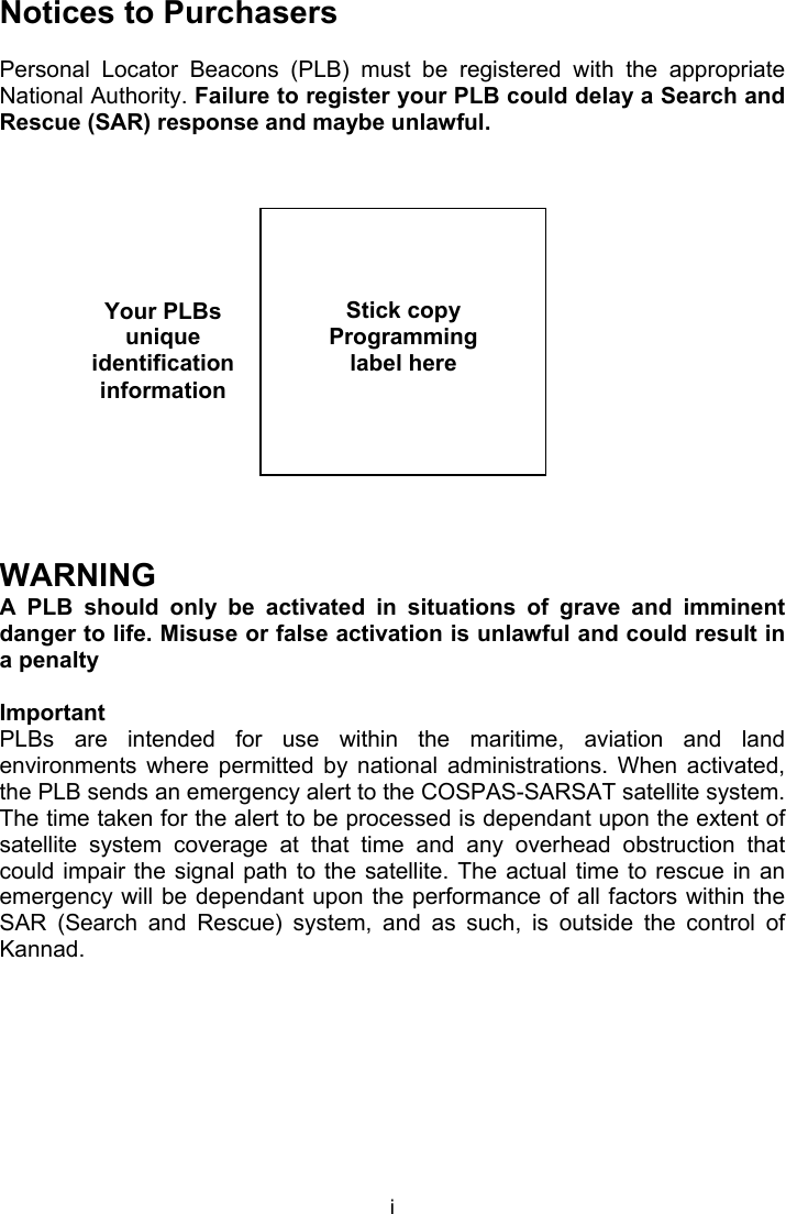  i Your PLBs unique identification information Notices to Purchasers  Personal  Locator  Beacons  (PLB)  must  be  registered  with  the  appropriate National Authority. Failure to register your PLB could delay a Search and Rescue (SAR) response and maybe unlawful.                 WARNING A  PLB  should  only  be  activated  in  situations  of  grave  and  imminent danger to life. Misuse or false activation is unlawful and could result in a penalty   Important PLBs  are  intended  for  use  within  the  maritime,  aviation  and  land environments  where  permitted  by  national  administrations.  When  activated, the PLB sends an emergency alert to the COSPAS-SARSAT satellite system. The time taken for the alert to be processed is dependant upon the extent of satellite  system  coverage  at  that  time  and  any  overhead  obstruction  that could impair the  signal path to the satellite. The  actual time to  rescue in an emergency will be dependant upon the performance of all factors within the SAR  (Search  and  Rescue)  system,  and  as  such,  is  outside  the  control  of Kannad.       Stick copy  Programming label here  