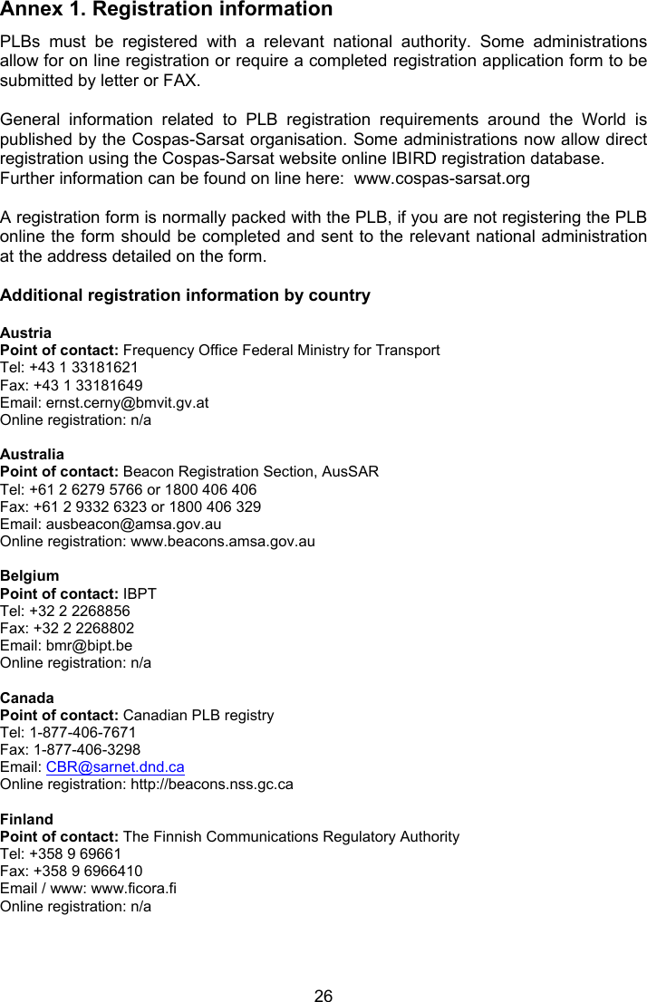  26 Annex 1. Registration information PLBs  must  be  registered  with  a  relevant  national  authority.  Some  administrations allow for on line registration or require a completed registration application form to be submitted by letter or FAX.  General  information  related  to  PLB  registration  requirements  around  the  World  is published by the Cospas-Sarsat organisation. Some administrations now allow direct registration using the Cospas-Sarsat website online IBIRD registration database. Further information can be found on line here:  www.cospas-sarsat.org  A registration form is normally packed with the PLB, if you are not registering the PLB online the form should be completed and sent to the relevant national administration at the address detailed on the form.   Additional registration information by country  Austria Point of contact: Frequency Office Federal Ministry for Transport Tel: +43 1 33181621 Fax: +43 1 33181649 Email: ernst.cerny@bmvit.gv.at Online registration: n/a  Australia Point of contact: Beacon Registration Section, AusSAR Tel: +61 2 6279 5766 or 1800 406 406 Fax: +61 2 9332 6323 or 1800 406 329 Email: ausbeacon@amsa.gov.au Online registration: www.beacons.amsa.gov.au  Belgium Point of contact: IBPT Tel: +32 2 2268856 Fax: +32 2 2268802 Email: bmr@bipt.be Online registration: n/a  Canada Point of contact: Canadian PLB registry Tel: 1-877-406-7671 Fax: 1-877-406-3298 Email: CBR@sarnet.dnd.ca Online registration: http://beacons.nss.gc.ca  Finland Point of contact: The Finnish Communications Regulatory Authority Tel: +358 9 69661 Fax: +358 9 6966410 Email / www: www.ficora.fi  Online registration: n/a     