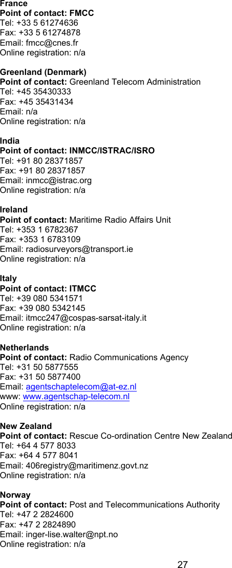  27 France Point of contact: FMCC Tel: +33 5 61274636 Fax: +33 5 61274878 Email: fmcc@cnes.fr Online registration: n/a  Greenland (Denmark) Point of contact: Greenland Telecom Administration Tel: +45 35430333  Fax: +45 35431434 Email: n/a Online registration: n/a  India Point of contact: INMCC/ISTRAC/ISRO Tel: +91 80 28371857 Fax: +91 80 28371857 Email: inmcc@istrac.org Online registration: n/a  Ireland  Point of contact: Maritime Radio Affairs Unit Tel: +353 1 6782367 Fax: +353 1 6783109 Email: radiosurveyors@transport.ie Online registration: n/a  Italy Point of contact: ITMCC Tel: +39 080 5341571 Fax: +39 080 5342145 Email: itmcc247@cospas-sarsat-italy.it Online registration: n/a  Netherlands Point of contact: Radio Communications Agency Tel: +31 50 5877555 Fax: +31 50 5877400 Email: agentschaptelecom@at-ez.nl www: www.agentschap-telecom.nl Online registration: n/a  New Zealand Point of contact: Rescue Co-ordination Centre New Zealand Tel: +64 4 577 8033 Fax: +64 4 577 8041 Email: 406registry@maritimenz.govt.nz Online registration: n/a  Norway Point of contact: Post and Telecommunications Authority Tel: +47 2 2824600 Fax: +47 2 2824890 Email: inger-lise.walter@npt.no Online registration: n/a  