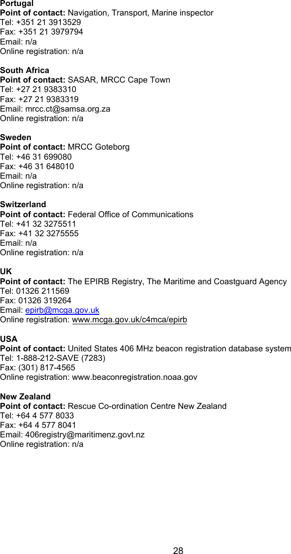  28 Portugal Point of contact: Navigation, Transport, Marine inspector Tel: +351 21 3913529 Fax: +351 21 3979794 Email: n/a Online registration: n/a  South Africa Point of contact: SASAR, MRCC Cape Town Tel: +27 21 9383310 Fax: +27 21 9383319 Email: mrcc.ct@samsa.org.za Online registration: n/a  Sweden Point of contact: MRCC Goteborg Tel: +46 31 699080 Fax: +46 31 648010 Email: n/a Online registration: n/a  Switzerland Point of contact: Federal Office of Communications Tel: +41 32 3275511 Fax: +41 32 3275555 Email: n/a Online registration: n/a  UK Point of contact: The EPIRB Registry, The Maritime and Coastguard Agency Tel: 01326 211569 Fax: 01326 319264 Email: epirb@mcga.gov.uk Online registration: www.mcga.gov.uk/c4mca/epirb  USA Point of contact: United States 406 MHz beacon registration database system Tel: 1-888-212-SAVE (7283) Fax: (301) 817-4565 Online registration: www.beaconregistration.noaa.gov  New Zealand Point of contact: Rescue Co-ordination Centre New Zealand Tel: +64 4 577 8033 Fax: +64 4 577 8041 Email: 406registry@maritimenz.govt.nz Online registration: n/a   