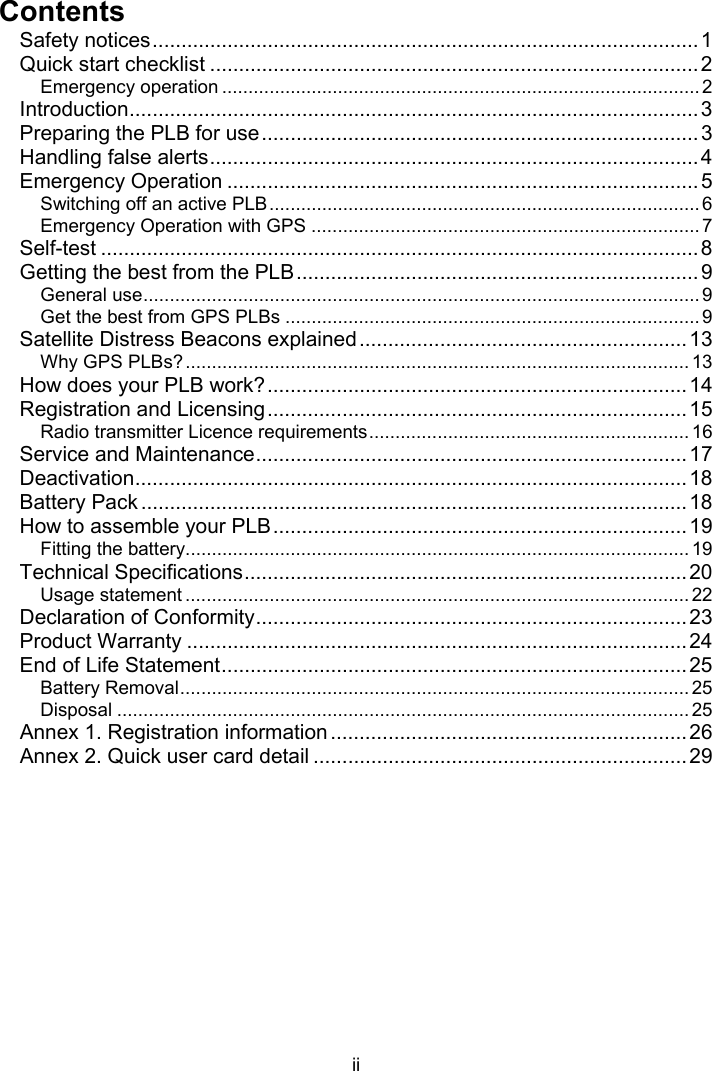  ii  Contents Safety notices...............................................................................................1 Quick start checklist .....................................................................................2 Emergency operation ........................................................................................... 2 Introduction...................................................................................................3 Preparing the PLB for use............................................................................3 Handling false alerts.....................................................................................4 Emergency Operation ..................................................................................5 Switching off an active PLB.................................................................................. 6 Emergency Operation with GPS ..........................................................................7 Self-test ........................................................................................................8 Getting the best from the PLB......................................................................9 General use.......................................................................................................... 9 Get the best from GPS PLBs ............................................................................... 9 Satellite Distress Beacons explained.........................................................13 Why GPS PLBs?................................................................................................13 How does your PLB work?.........................................................................14 Registration and Licensing.........................................................................15 Radio transmitter Licence requirements............................................................. 16 Service and Maintenance...........................................................................17 Deactivation................................................................................................18 Battery Pack ...............................................................................................18 How to assemble your PLB........................................................................19 Fitting the battery................................................................................................ 19 Technical Specifications.............................................................................20 Usage statement ................................................................................................ 22 Declaration of Conformity...........................................................................23 Product Warranty .......................................................................................24 End of Life Statement.................................................................................25 Battery Removal................................................................................................. 25 Disposal ............................................................................................................. 25 Annex 1. Registration information ..............................................................26 Annex 2. Quick user card detail .................................................................29 