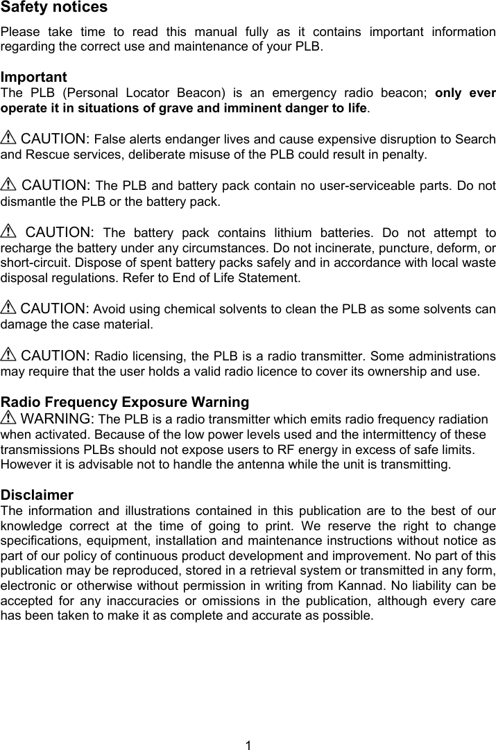  1  Safety notices Please  take  time  to  read  this  manual  fully  as  it  contains  important  information regarding the correct use and maintenance of your PLB.  Important The  PLB  (Personal  Locator  Beacon)  is  an  emergency  radio  beacon;  only  ever operate it in situations of grave and imminent danger to life.   CAUTION: False alerts endanger lives and cause expensive disruption to Search and Rescue services, deliberate misuse of the PLB could result in penalty.    CAUTION: The PLB and battery pack contain no user-serviceable parts. Do not dismantle the PLB or the battery pack.     CAUTION:  The  battery  pack  contains  lithium  batteries.  Do  not  attempt  to recharge the battery under any circumstances. Do not incinerate, puncture, deform, or short-circuit. Dispose of spent battery packs safely and in accordance with local waste disposal regulations. Refer to End of Life Statement.   CAUTION: Avoid using chemical solvents to clean the PLB as some solvents can damage the case material.   CAUTION: Radio licensing, the PLB is a radio transmitter. Some administrations may require that the user holds a valid radio licence to cover its ownership and use.  Radio Frequency Exposure Warning   WARNING: The PLB is a radio transmitter which emits radio frequency radiation when activated. Because of the low power levels used and the intermittency of these transmissions PLBs should not expose users to RF energy in excess of safe limits. However it is advisable not to handle the antenna while the unit is transmitting.  Disclaimer The  information  and  illustrations  contained  in  this  publication  are  to  the  best  of  our knowledge  correct  at  the  time  of  going  to  print.  We  reserve  the  right  to  change specifications, equipment, installation and maintenance instructions without notice as part of our policy of continuous product development and improvement. No part of this publication may be reproduced, stored in a retrieval system or transmitted in any form, electronic or otherwise without permission in writing from Kannad. No liability can be accepted  for  any  inaccuracies  or  omissions  in  the  publication,  although  every  care has been taken to make it as complete and accurate as possible. 