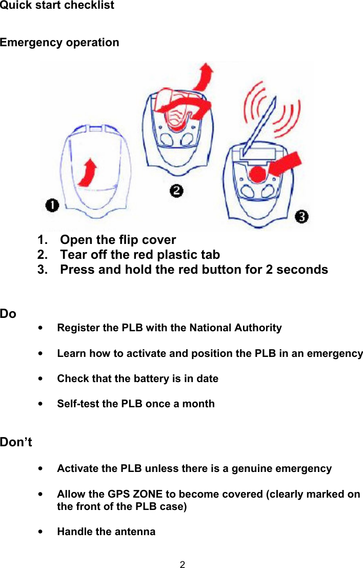  2 Quick start checklist  Emergency operation             1.  Open the flip cover 2.  Tear off the red plastic tab 3.  Press and hold the red button for 2 seconds   Do • Register the PLB with the National Authority  • Learn how to activate and position the PLB in an emergency  • Check that the battery is in date  • Self-test the PLB once a month   Don’t  • Activate the PLB unless there is a genuine emergency   • Allow the GPS ZONE to become covered (clearly marked on the front of the PLB case)   • Handle the antenna  