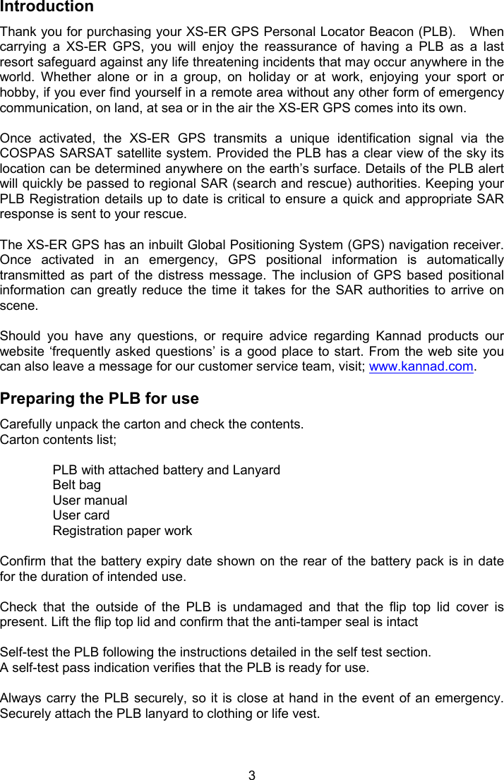  3 Introduction  Thank you for purchasing your XS-ER GPS Personal Locator Beacon (PLB).   When carrying  a  XS-ER  GPS,  you  will  enjoy  the  reassurance  of  having  a  PLB  as  a  last resort safeguard against any life threatening incidents that may occur anywhere in the world.  Whether  alone  or  in  a  group,  on  holiday  or  at  work,  enjoying  your  sport  or hobby, if you ever find yourself in a remote area without any other form of emergency communication, on land, at sea or in the air the XS-ER GPS comes into its own.  Once  activated,  the  XS-ER  GPS  transmits  a  unique  identification  signal  via  the COSPAS SARSAT satellite system. Provided the PLB has a clear view of the sky its location can be determined anywhere on the earth’s surface. Details of the PLB alert will quickly be passed to regional SAR (search and rescue) authorities. Keeping your PLB Registration details up to date is critical to ensure a quick and appropriate SAR response is sent to your rescue.   The XS-ER GPS has an inbuilt Global Positioning System (GPS) navigation receiver. Once  activated  in  an  emergency,  GPS  positional  information  is  automatically transmitted  as  part  of  the  distress  message.  The  inclusion  of  GPS  based  positional information  can  greatly  reduce  the  time  it  takes  for  the  SAR  authorities  to  arrive  on scene.   Should  you  have  any  questions,  or  require  advice  regarding  Kannad  products  our website ‘frequently asked questions’  is a good place to  start. From the  web site  you can also leave a message for our customer service team, visit; www.kannad.com.   Preparing the PLB for use Carefully unpack the carton and check the contents. Carton contents list;   PLB with attached battery and Lanyard Belt bag  User manual  User card  Registration paper work  Confirm that the battery expiry date shown on the rear of the battery pack is in date for the duration of intended use.   Check  that  the  outside  of  the  PLB  is  undamaged  and  that  the  flip  top  lid  cover  is present. Lift the flip top lid and confirm that the anti-tamper seal is intact   Self-test the PLB following the instructions detailed in the self test section.  A self-test pass indication verifies that the PLB is ready for use.   Always carry the PLB securely, so it is close at  hand in  the event of an emergency. Securely attach the PLB lanyard to clothing or life vest.  