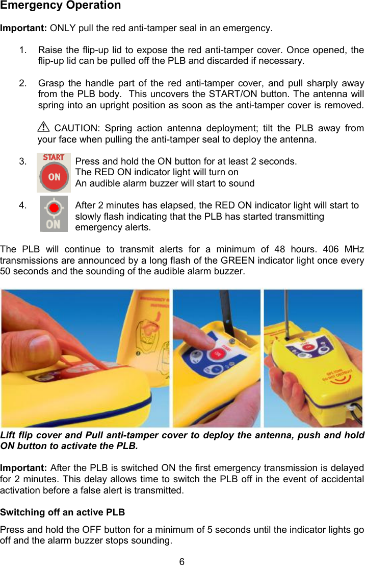  6 Emergency Operation  Important: ONLY pull the red anti-tamper seal in an emergency.   1.  Raise the flip-up lid to expose the red anti-tamper cover. Once opened, the flip-up lid can be pulled off the PLB and discarded if necessary.   2.  Grasp  the  handle  part  of  the  red  anti-tamper  cover,  and  pull  sharply  away from the PLB body.  This uncovers the START/ON button. The antenna will spring into an upright position as soon as the anti-tamper cover is removed.   CAUTION:  Spring  action  antenna  deployment;  tilt  the  PLB  away  from your face when pulling the anti-tamper seal to deploy the antenna.  3.  Press and hold the ON button for at least 2 seconds. The RED ON indicator light will turn on An audible alarm buzzer will start to sound  4.  After 2 minutes has elapsed, the RED ON indicator light will start to slowly flash indicating that the PLB has started transmitting emergency alerts.  The  PLB  will  continue  to  transmit  alerts  for  a  minimum  of  48  hours.  406  MHz transmissions are announced by a long flash of the GREEN indicator light once every 50 seconds and the sounding of the audible alarm buzzer.    Lift flip cover and Pull anti-tamper cover to deploy the antenna, push and hold ON button to activate the PLB.  Important: After the PLB is switched ON the first emergency transmission is delayed for 2 minutes. This delay allows time to switch the PLB off in the event of accidental activation before a false alert is transmitted.   Switching off an active PLB Press and hold the OFF button for a minimum of 5 seconds until the indicator lights go off and the alarm buzzer stops sounding. 