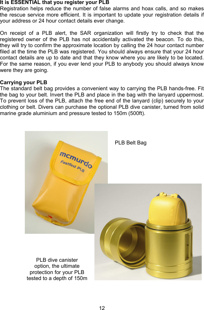  12  It is ESSENTIAL that you register your PLB Registration helps reduce the number of false alarms and hoax calls, and so makes the rescue  service more efficient.  It  is important to  update your registration  details if your address or 24 hour contact details ever change.    On  receipt  of  a  PLB  alert,  the  SAR  organization  will  firstly  try  to  check  that  the registered  owner  of  the  PLB  has  not  accidentally  activated  the  beacon.  To  do  this, they will try to confirm the approximate location by calling the 24 hour contact number filed at the time the PLB was registered. You should always ensure that your 24 hour contact details are up to date and that they know where you are likely to be located. For the same reason, if you ever lend your PLB to anybody you should always know were they are going.   Carrying your PLB The standard belt bag provides a convenient way to carrying the PLB hands-free. Fit the bag to your belt. Invert the PLB and place in the bag with the lanyard uppermost. To prevent loss of the PLB, attach the free end of the lanyard (clip) securely to your clothing or belt. Divers can purchase the optional PLB dive canister, turned from solid marine grade aluminium and pressure tested to 150m (500ft).                   PLB Belt Bag PLB dive canister option, the ultimate protection for your PLB tested to a depth of 150m 