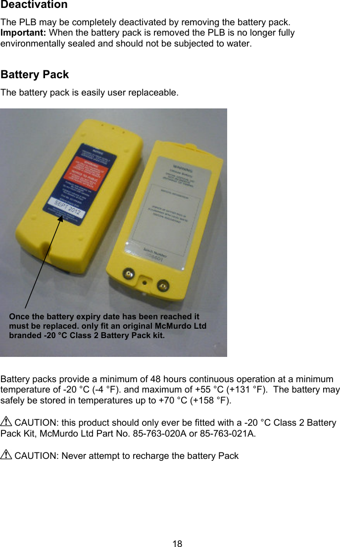  18 Deactivation The PLB may be completely deactivated by removing the battery pack. Important: When the battery pack is removed the PLB is no longer fully environmentally sealed and should not be subjected to water.   Battery Pack The battery pack is easily user replaceable.     Battery packs provide a minimum of 48 hours continuous operation at a minimum temperature of -20 °C (-4 °F). and maximum of +55 °C (+131 °F).  The battery may safely be stored in temperatures up to +70 °C (+158 °F).   CAUTION: this product should only ever be fitted with a -20 °C Class 2 Battery Pack Kit, McMurdo Ltd Part No. 85-763-020A or 85-763-021A.    CAUTION: Never attempt to recharge the battery Pack    Once the battery expiry date has been reached it must be replaced. only fit an original McMurdo Ltd branded -20 °C Class 2 Battery Pack kit.  