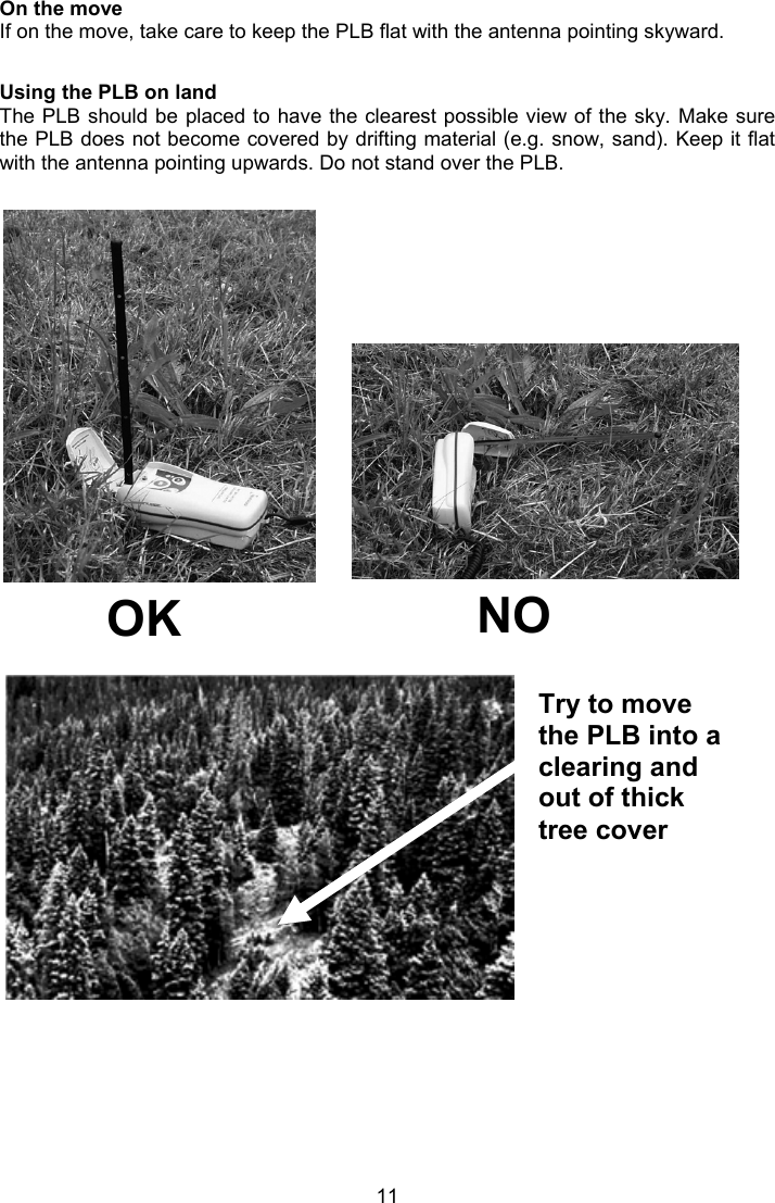  11 Try to move the PLB into a clearing and out of thick tree cover  On the move If on the move, take care to keep the PLB flat with the antenna pointing skyward.  Using the PLB on land  The PLB should be placed to have the clearest possible view of the sky. Make sure the PLB does not become covered by drifting material (e.g. snow, sand). Keep it flat with the antenna pointing upwards. Do not stand over the PLB.                 OK  NO  