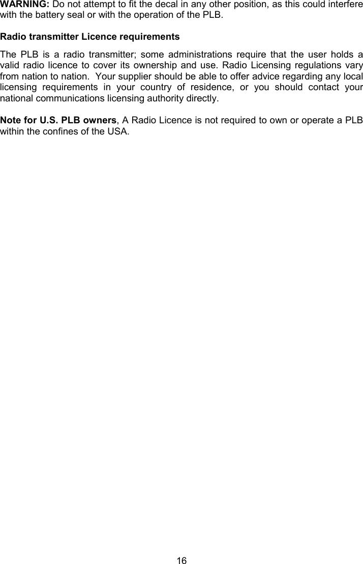  16 WARNING: Do not attempt to fit the decal in any other position, as this could interfere with the battery seal or with the operation of the PLB.  Radio transmitter Licence requirements The  PLB  is  a  radio  transmitter;  some  administrations  require  that  the  user  holds  a valid radio licence to  cover  its  ownership and  use.  Radio  Licensing  regulations  vary from nation to nation.  Your supplier should be able to offer advice regarding any local licensing  requirements  in  your  country  of  residence,  or  you  should  contact  your national communications licensing authority directly.  Note for U.S. PLB owners, A Radio Licence is not required to own or operate a PLB within the confines of the USA.  