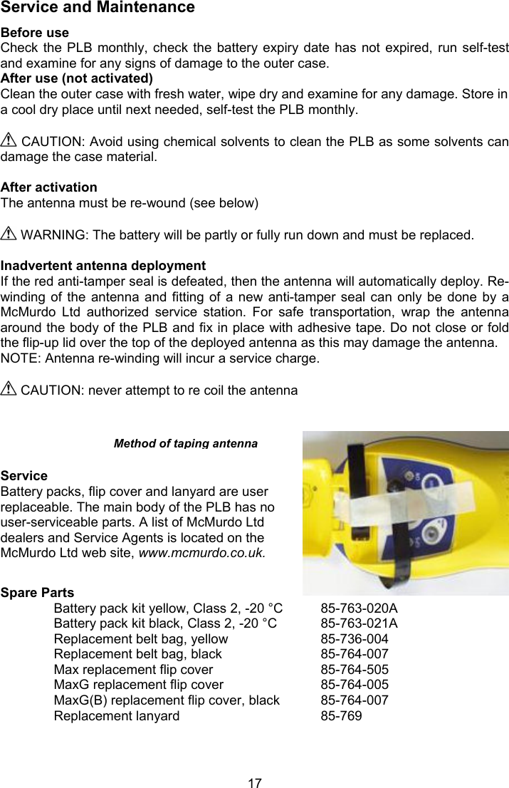  17 Service and Maintenance Before use Check the PLB monthly, check the battery expiry date  has  not  expired,  run  self-test and examine for any signs of damage to the outer case. After use (not activated) Clean the outer case with fresh water, wipe dry and examine for any damage. Store in a cool dry place until next needed, self-test the PLB monthly.   CAUTION: Avoid using chemical solvents to clean the PLB as some solvents can damage the case material.  After activation  The antenna must be re-wound (see below)    WARNING: The battery will be partly or fully run down and must be replaced.   Inadvertent antenna deployment If the red anti-tamper seal is defeated, then the antenna will automatically deploy. Re-winding of the  antenna  and  fitting of a  new  anti-tamper  seal can only  be  done  by  a McMurdo  Ltd  authorized  service  station.  For  safe  transportation,  wrap  the  antenna around the body of the PLB and fix in place with adhesive tape. Do not close or fold the flip-up lid over the top of the deployed antenna as this may damage the antenna. NOTE: Antenna re-winding will incur a service charge.   CAUTION: never attempt to re coil the antenna      Service Battery packs, flip cover and lanyard are user replaceable. The main body of the PLB has no user-serviceable parts. A list of McMurdo Ltd dealers and Service Agents is located on the McMurdo Ltd web site, www.mcmurdo.co.uk.  Spare Parts Battery pack kit yellow, Class 2, -20 °C  85-763-020A Battery pack kit black, Class 2, -20 °C  85-763-021A Replacement belt bag, yellow    85-736-004 Replacement belt bag, black    85-764-007 Max replacement flip cover     85-764-505 MaxG replacement flip cover     85-764-005 MaxG(B) replacement flip cover, black  85-764-007 Replacement lanyard      85-769 Method of taping antenna 