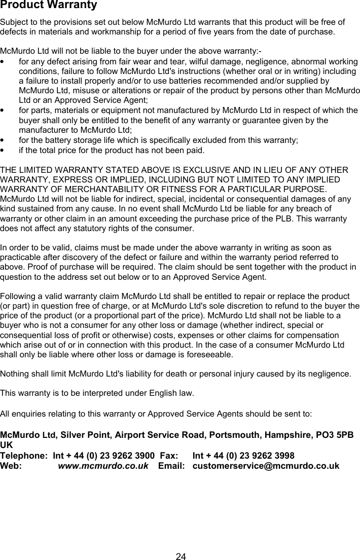  24 Product Warranty Subject to the provisions set out below McMurdo Ltd warrants that this product will be free of defects in materials and workmanship for a period of five years from the date of purchase.  McMurdo Ltd will not be liable to the buyer under the above warranty:- •  for any defect arising from fair wear and tear, wilful damage, negligence, abnormal working conditions, failure to follow McMurdo Ltd&apos;s instructions (whether oral or in writing) including a failure to install properly and/or to use batteries recommended and/or supplied by McMurdo Ltd, misuse or alterations or repair of the product by persons other than McMurdo Ltd or an Approved Service Agent; •  for parts, materials or equipment not manufactured by McMurdo Ltd in respect of which the buyer shall only be entitled to the benefit of any warranty or guarantee given by the manufacturer to McMurdo Ltd; •  for the battery storage life which is specifically excluded from this warranty; •  if the total price for the product has not been paid.  THE LIMITED WARRANTY STATED ABOVE IS EXCLUSIVE AND IN LIEU OF ANY OTHER WARRANTY, EXPRESS OR IMPLIED, INCLUDING BUT NOT LIMITED TO ANY IMPLIED WARRANTY OF MERCHANTABILITY OR FITNESS FOR A PARTICULAR PURPOSE. McMurdo Ltd will not be liable for indirect, special, incidental or consequential damages of any kind sustained from any cause. In no event shall McMurdo Ltd be liable for any breach of warranty or other claim in an amount exceeding the purchase price of the PLB. This warranty does not affect any statutory rights of the consumer.  In order to be valid, claims must be made under the above warranty in writing as soon as practicable after discovery of the defect or failure and within the warranty period referred to above. Proof of purchase will be required. The claim should be sent together with the product in question to the address set out below or to an Approved Service Agent.  Following a valid warranty claim McMurdo Ltd shall be entitled to repair or replace the product (or part) in question free of charge, or at McMurdo Ltd&apos;s sole discretion to refund to the buyer the price of the product (or a proportional part of the price). McMurdo Ltd shall not be liable to a buyer who is not a consumer for any other loss or damage (whether indirect, special or consequential loss of profit or otherwise) costs, expenses or other claims for compensation which arise out of or in connection with this product. In the case of a consumer McMurdo Ltd shall only be liable where other loss or damage is foreseeable.  Nothing shall limit McMurdo Ltd&apos;s liability for death or personal injury caused by its negligence.  This warranty is to be interpreted under English law.  All enquiries relating to this warranty or Approved Service Agents should be sent to:        McMurdo Ltd, Silver Point, Airport Service Road, Portsmouth, Hampshire, PO3 5PB UK Telephone:  Int + 44 (0) 23 9262 3900  Fax:   Int + 44 (0) 23 9262 3998 Web:          www.mcmurdo.co.uk    Email:   customerservice@mcmurdo.co.uk  