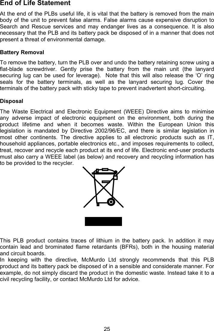  25 End of Life Statement At the end of the PLBs useful life, it is vital that the battery is removed from the main body of the unit to prevent false alarms. False alarms cause expensive disruption to Search  and  Rescue  services  and  may  endanger  lives  as  a  consequence.  It  is  also necessary that the PLB and its battery pack be disposed of in a manner that does not present a threat of environmental damage.  Battery Removal To remove the battery, turn the PLB over and undo the battery retaining screw using a flat-blade  screwdriver.  Gently  prise  the  battery  from  the  main  unit  (the  lanyard securing lug  can  be  used  for  leverage).   Note  that  this  will also  release  the  ‘O’  ring seals  for  the  battery  terminals,  as  well  as  the  lanyard  securing  lug.  Cover  the terminals of the battery pack with sticky tape to prevent inadvertent short-circuiting.  Disposal The  Waste  Electrical  and  Electronic  Equipment  (WEEE)  Directive  aims  to  minimise any  adverse  impact  of  electronic  equipment  on  the  environment,  both  during  the product  lifetime  and  when  it  becomes  waste.  Within  the  European  Union  this legislation  is  mandated  by  Directive  2002/96/EC,  and  there  is  similar  legislation  in most  other  continents.  The  directive  applies  to  all  electronic  products  such  as  IT, household appliances, portable electronics etc., and imposes requirements to collect, treat, recover and recycle each product at its end of life. Electronic end-user products must also carry a WEEE label (as below) and recovery and recycling information has to be provided to the recycler.            This  PLB  product  contains  traces  of  lithium  in  the  battery  pack.  In  addition  it  may contain  lead  and  brominated  flame  retardants  (BFRs),  both  in  the  housing  material and circuit boards.  In  keeping  with  the  directive,  McMurdo  Ltd  strongly  recommends  that  this  PLB product and its battery pack be disposed of in a sensible and considerate manner. For example, do not simply discard the product in the domestic waste. Instead take it to a civil recycling facility, or contact McMurdo Ltd for advice. 