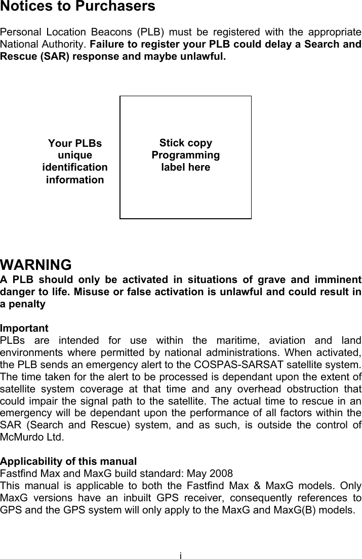  i Your PLBs unique identification information Notices to Purchasers  Personal  Location  Beacons  (PLB)  must  be  registered  with  the  appropriate National Authority. Failure to register your PLB could delay a Search and Rescue (SAR) response and maybe unlawful.                 WARNING A  PLB  should  only  be  activated  in  situations  of  grave  and  imminent danger to life. Misuse or false activation is unlawful and could result in a penalty   Important PLBs  are  intended  for  use  within  the  maritime,  aviation  and  land environments  where  permitted  by  national  administrations.  When  activated, the PLB sends an emergency alert to the COSPAS-SARSAT satellite system. The time taken for the alert to be processed is dependant upon the extent of satellite  system  coverage  at  that  time  and  any  overhead  obstruction  that could impair the  signal path to the satellite. The  actual time to  rescue in an emergency will be dependant upon the performance of all factors within the SAR  (Search  and  Rescue)  system,  and  as  such,  is  outside  the  control  of McMurdo Ltd.  Applicability of this manual Fastfind Max and MaxG build standard: May 2008  This  manual  is  applicable  to  both  the  Fastfind  Max  &amp;  MaxG  models.  Only MaxG  versions  have  an  inbuilt  GPS  receiver,  consequently  references  to GPS and the GPS system will only apply to the MaxG and MaxG(B) models.      Stick copy  Programming label here  