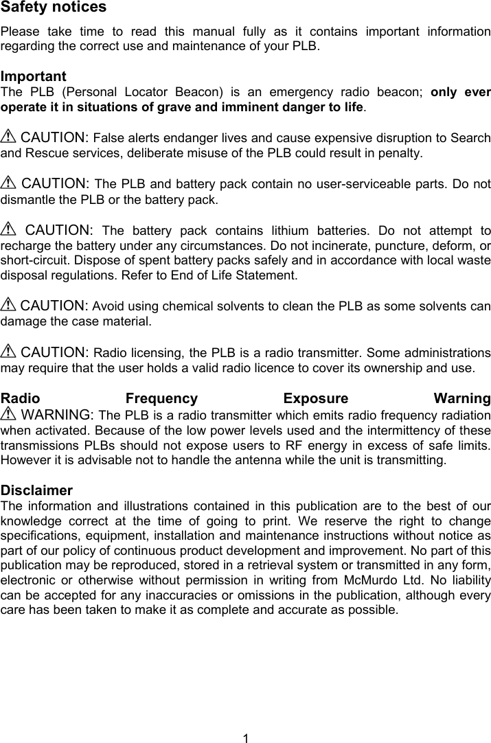  1  Safety notices Please  take  time  to  read  this  manual  fully  as  it  contains  important  information regarding the correct use and maintenance of your PLB.  Important The  PLB  (Personal  Locator  Beacon)  is  an  emergency  radio  beacon;  only  ever operate it in situations of grave and imminent danger to life.   CAUTION: False alerts endanger lives and cause expensive disruption to Search and Rescue services, deliberate misuse of the PLB could result in penalty.    CAUTION: The PLB and battery pack contain no user-serviceable parts. Do not dismantle the PLB or the battery pack.     CAUTION:  The  battery  pack  contains  lithium  batteries.  Do  not  attempt  to recharge the battery under any circumstances. Do not incinerate, puncture, deform, or short-circuit. Dispose of spent battery packs safely and in accordance with local waste disposal regulations. Refer to End of Life Statement.   CAUTION: Avoid using chemical solvents to clean the PLB as some solvents can damage the case material.   CAUTION: Radio licensing, the PLB is a radio transmitter. Some administrations may require that the user holds a valid radio licence to cover its ownership and use.  Radio  Frequency  Exposure  Warning   WARNING: The PLB is a radio transmitter which emits radio frequency radiation when activated. Because of the low power levels used and the intermittency of these transmissions  PLBs  should  not  expose  users  to  RF  energy  in  excess  of  safe  limits. However it is advisable not to handle the antenna while the unit is transmitting.  Disclaimer The  information  and  illustrations  contained  in  this  publication  are  to  the  best  of  our knowledge  correct  at  the  time  of  going  to  print.  We  reserve  the  right  to  change specifications, equipment, installation and maintenance instructions without notice as part of our policy of continuous product development and improvement. No part of this publication may be reproduced, stored in a retrieval system or transmitted in any form, electronic  or  otherwise  without  permission  in  writing  from  McMurdo  Ltd.  No  liability can be accepted for any inaccuracies or omissions in the publication, although every care has been taken to make it as complete and accurate as possible. 