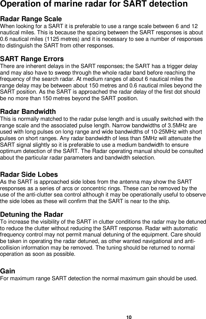 10Operation of marine radar for SART detectionRadar Range ScaleWhen looking for a SART it is preferable to use a range scale between 6 and 12nautical miles. This is because the spacing between the SART responses is about0.6 nautical miles (1125 metres) and it is necessary to see a number of responsesto distinguish the SART from other responses.SART Range ErrorsThere are inherent delays in the SART responses; the SART has a trigger delayand may also have to sweep through the whole radar band before reaching thefrequency of the search radar. At medium ranges of about 6 nautical miles therange delay may be between about 150 metres and 0.6 nautical miles beyond theSART position. As the SART is approached the radar delay of the first dot shouldbe no more than 150 metres beyond the SART position.Radar BandwidthThis is normally matched to the radar pulse length and is usually switched with therange scale and the associated pulse length. Narrow bandwidths of 3.5MHz areused with long pulses on long range and wide bandwidths of 10-25MHz with shortpulses on short ranges. Any radar bandwidth of less than 5MHz will attenuate theSART signal slightly so it is preferable to use a medium bandwidth to ensureoptimum detection of the SART. The Radar operating manual should be consultedabout the particular radar parameters and bandwidth selection.Radar Side LobesAs the SART is approached side lobes from the antenna may show the SARTresponses as a series of arcs or concentric rings. These can be removed by theuse of the anti-clutter sea control although it may be operationally useful to observethe side lobes as these will confirm that the SART is near to the ship.Detuning the RadarTo increase the visibility of the SART in clutter conditions the radar may be detunedto reduce the clutter without reducing the SART response. Radar with automaticfrequency control may not permit manual detuning of the equipment. Care shouldbe taken in operating the radar detuned, as other wanted navigational and anti-collision information may be removed. The tuning should be returned to normaloperation as soon as possible.GainFor maximum range SART detection the normal maximum gain should be used.