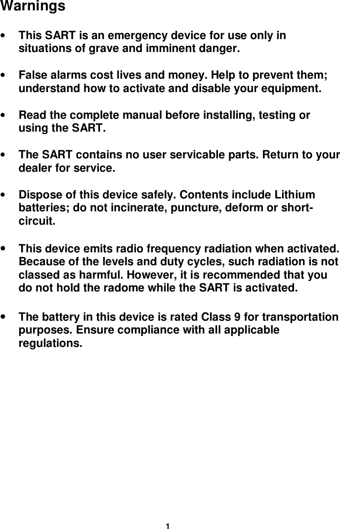 1Warnings• This SART is an emergency device for use only insituations of grave and imminent danger.• False alarms cost lives and money. Help to prevent them;understand how to activate and disable your equipment.• Read the complete manual before installing, testing orusing the SART.• The SART contains no user servicable parts. Return to yourdealer for service.• Dispose of this device safely. Contents include Lithiumbatteries; do not incinerate, puncture, deform or short-circuit.• This device emits radio frequency radiation when activated.Because of the levels and duty cycles, such radiation is notclassed as harmful. However, it is recommended that youdo not hold the radome while the SART is activated.• The battery in this device is rated Class 9 for transportationpurposes. Ensure compliance with all applicableregulations.