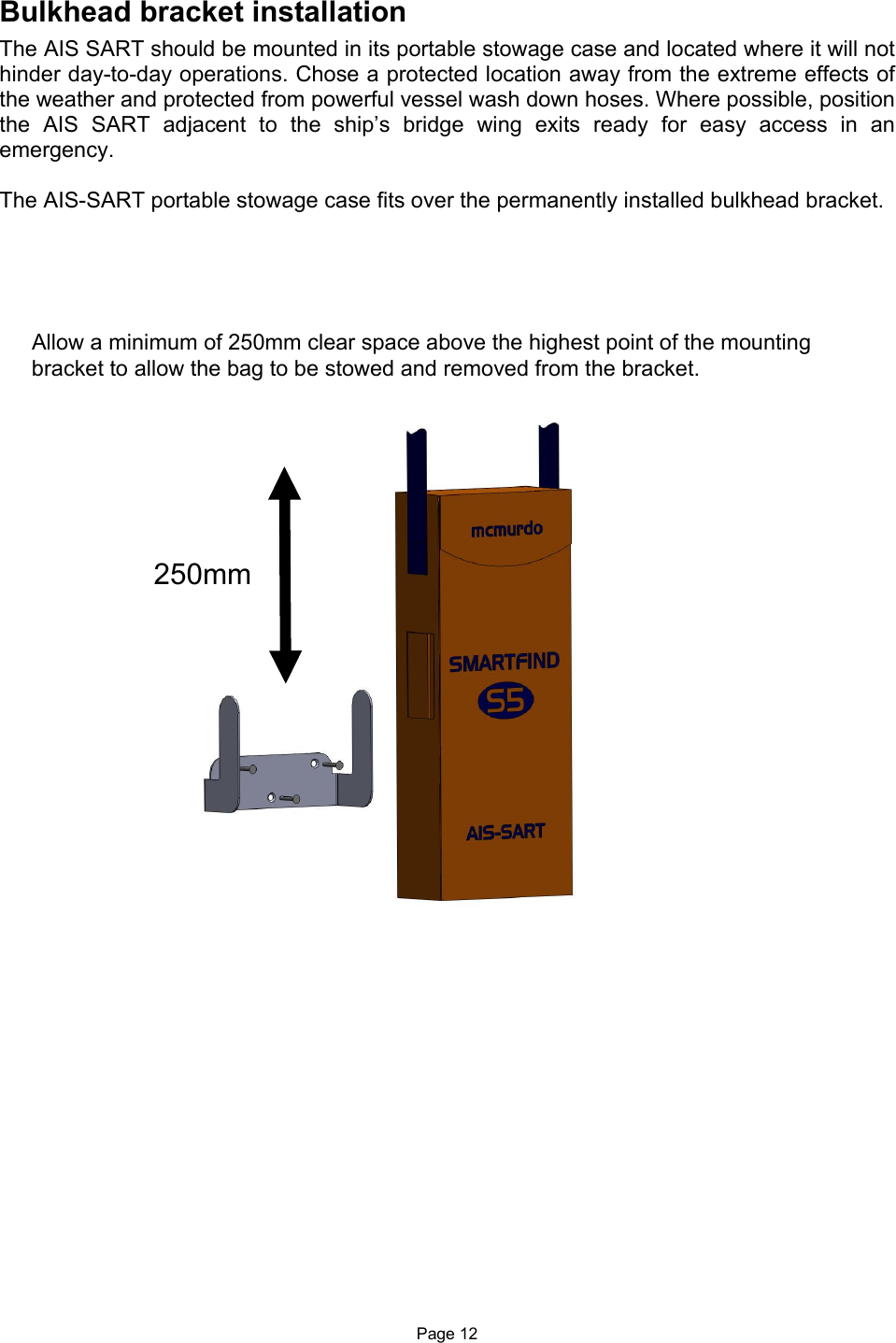  Page 12 Bulkhead bracket installation The AIS SART should be mounted in its portable stowage case and located where it will not hinder day-to-day operations. Chose a protected location away from the extreme effects of the weather and protected from powerful vessel wash down hoses. Where possible, position the  AIS  SART  adjacent  to  the  ship’s  bridge  wing  exits  ready  for  easy  access  in  an emergency.  The AIS-SART portable stowage case fits over the permanently installed bulkhead bracket.                                      Allow a minimum of 250mm clear space above the highest point of the mounting bracket to allow the bag to be stowed and removed from the bracket.                        250mm 
