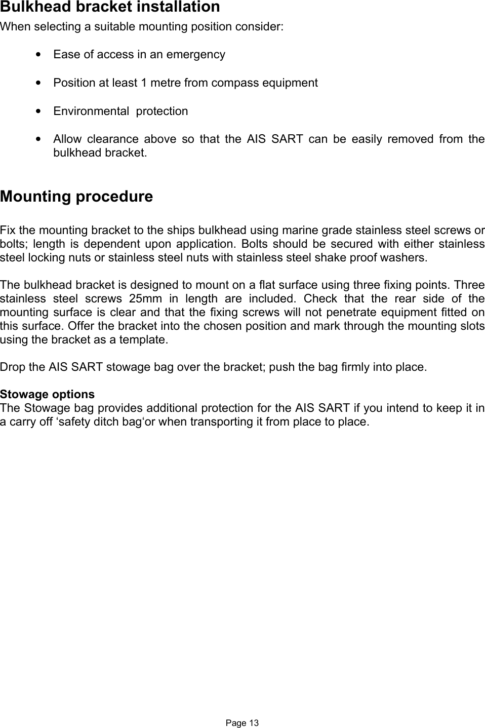  Page 13 Bulkhead bracket installation When selecting a suitable mounting position consider:  •  Ease of access in an emergency  •  Position at least 1 metre from compass equipment   •  Environmental  protection  •  Allow  clearance  above  so  that  the  AIS  SART  can  be  easily  removed  from  the bulkhead bracket.   Mounting procedure   Fix the mounting bracket to the ships bulkhead using marine grade stainless steel screws or bolts;  length  is  dependent  upon  application.  Bolts  should be  secured  with either  stainless steel locking nuts or stainless steel nuts with stainless steel shake proof washers.   The bulkhead bracket is designed to mount on a flat surface using three fixing points. Three stainless  steel  screws  25mm  in  length  are  included.  Check  that  the  rear  side  of  the mounting surface is clear and that the fixing screws will not  penetrate equipment fitted on this surface. Offer the bracket into the chosen position and mark through the mounting slots using the bracket as a template.  Drop the AIS SART stowage bag over the bracket; push the bag firmly into place.  Stowage options The Stowage bag provides additional protection for the AIS SART if you intend to keep it in a carry off ‘safety ditch bag‘or when transporting it from place to place.    