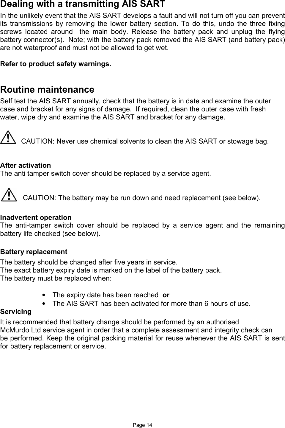  Page 14 Dealing with a transmitting AIS SART In the unlikely event that the AIS SART develops a fault and will not turn off you can prevent its  transmissions  by  removing  the  lower  battery  section.  To  do  this,  undo  the  three  fixing screws  located  around    the  main  body.  Release  the  battery  pack  and  unplug  the  flying battery connector(s).  Note; with the battery pack removed the AIS SART (and battery pack) are not waterproof and must not be allowed to get wet.   Refer to product safety warnings.   Routine maintenance Self test the AIS SART annually, check that the battery is in date and examine the outer case and bracket for any signs of damage.  If required, clean the outer case with fresh water, wipe dry and examine the AIS SART and bracket for any damage.     CAUTION: Never use chemical solvents to clean the AIS SART or stowage bag.    After activation  The anti tamper switch cover should be replaced by a service agent.   CAUTION: The battery may be run down and need replacement (see below).  Inadvertent operation The  anti-tamper  switch  cover  should  be  replaced  by  a  service  agent  and  the  remaining battery life checked (see below).  Battery replacement The battery should be changed after five years in service. The exact battery expiry date is marked on the label of the battery pack.  The battery must be replaced when:  •  The expiry date has been reached  or •  The AIS SART has been activated for more than 6 hours of use. Servicing It is recommended that battery change should be performed by an authorised McMurdo Ltd service agent in order that a complete assessment and integrity check can be performed. Keep the original packing material for reuse whenever the AIS SART is sent for battery replacement or service.  