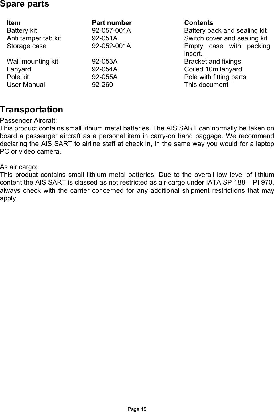  Page 15 Spare parts  Item  Part number  Contents Battery kit  92-057-001A  Battery pack and sealing kit Anti tamper tab kit  92-051A  Switch cover and sealing kit Storage case  92-052-001A  Empty  case  with  packing insert. Wall mounting kit  92-053A  Bracket and fixings Lanyard  92-054A  Coiled 10m lanyard Pole kit  92-055A  Pole with fitting parts  User Manual  92-260  This document   Transportation Passenger Aircraft; This product contains small lithium metal batteries. The AIS SART can normally be taken on board a passenger aircraft  as a personal item in carry-on hand  baggage. We recommend declaring the AIS SART to airline staff at check in, in the same way you would for a laptop PC or video camera.   As air cargo; This  product  contains  small  lithium  metal  batteries.  Due  to  the  overall  low  level  of  lithium content the AIS SART is classed as not restricted as air cargo under IATA SP 188 – PI 970, always  check  with  the  carrier  concerned  for  any  additional  shipment  restrictions  that  may apply.  