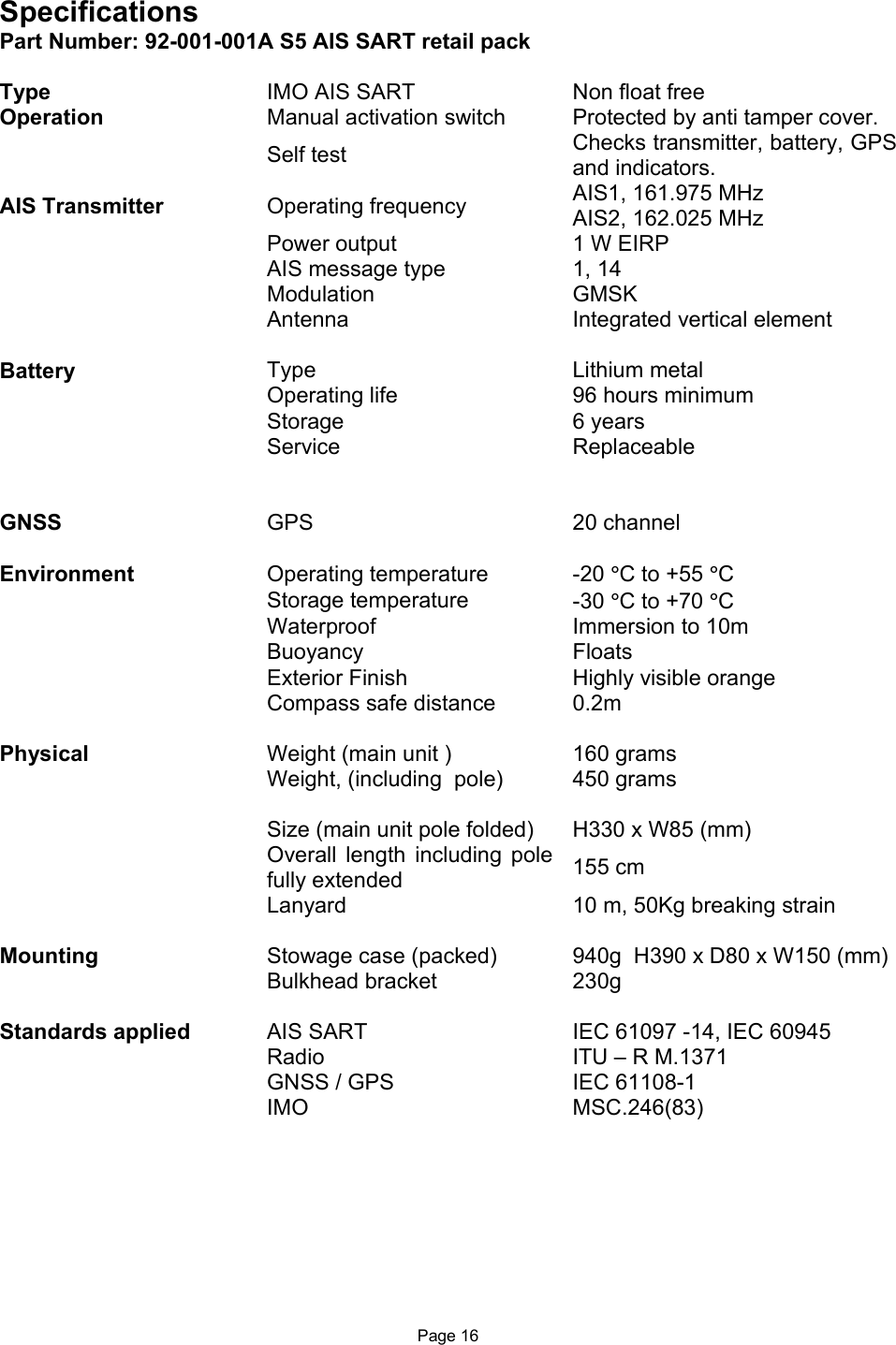  Page 16 Specifications Part Number: 92-001-001A S5 AIS SART retail pack  Type  IMO AIS SART  Non float free Operation   Manual activation switch  Protected by anti tamper cover.   Self test   Checks transmitter, battery, GPS and indicators. AIS Transmitter  Operating frequency  AIS1, 161.975 MHz AIS2, 162.025 MHz     Power output  1 W EIRP  AIS message type  1, 14  Modulation  GMSK  Antenna  Integrated vertical element     Battery  Type  Lithium metal  Operating life  96 hours minimum  Storage   6 years   Service   Replaceable         GNSS  GPS  20 channel     Environment  Operating temperature  -20 °C to +55 °C  Storage temperature  -30 °C to +70 °C  Waterproof  Immersion to 10m   Buoyancy    Floats  Exterior Finish  Highly visible orange  Compass safe distance  0.2m     Physical  Weight (main unit )  160 grams  Weight, (including  pole)  450 grams      Size (main unit pole folded)   H330 x W85 (mm)  Overall  length  including  pole fully extended   155 cm   Lanyard  10 m, 50Kg breaking strain     Mounting   Stowage case (packed)  940g  H390 x D80 x W150 (mm)  Bulkhead bracket  230g       Standards applied  AIS SART  IEC 61097 -14, IEC 60945   Radio  ITU – R M.1371  GNSS / GPS  IEC 61108-1  IMO  MSC.246(83) 