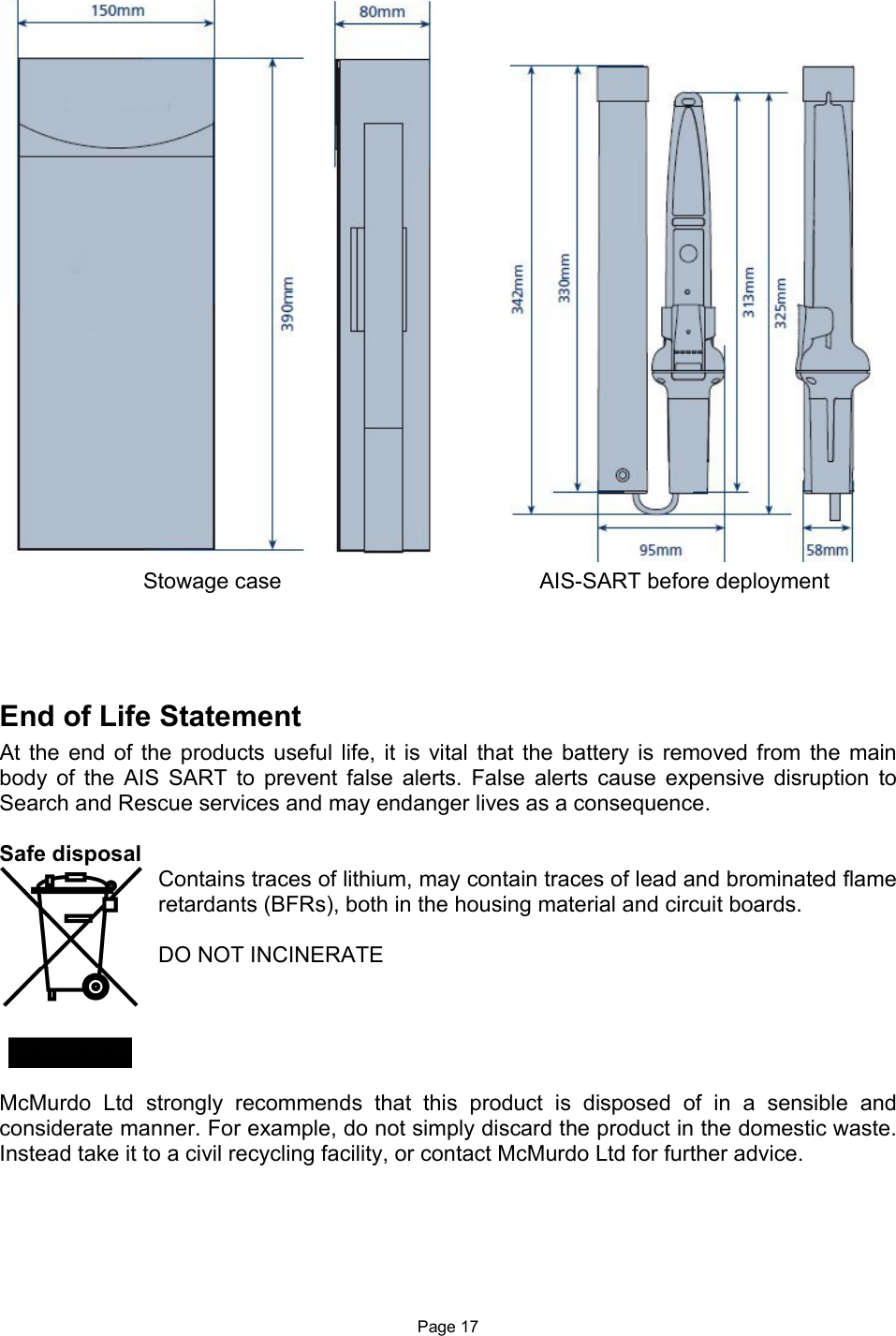  Page 17     End of Life Statement At the  end  of  the  products  useful life,  it is vital  that  the  battery  is  removed  from  the main body  of  the  AIS  SART  to  prevent  false  alerts.  False  alerts  cause  expensive  disruption  to Search and Rescue services and may endanger lives as a consequence.   Safe disposal Contains traces of lithium, may contain traces of lead and brominated flame retardants (BFRs), both in the housing material and circuit boards.   DO NOT INCINERATE       McMurdo  Ltd  strongly  recommends  that  this  product  is  disposed  of  in  a  sensible  and considerate manner. For example, do not simply discard the product in the domestic waste. Instead take it to a civil recycling facility, or contact McMurdo Ltd for further advice.     Stowage case        AIS-SART before deployment 