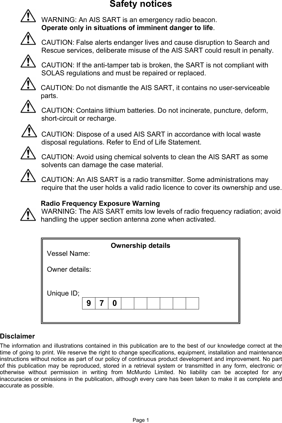 Page 1 Safety notices    WARNING: An AIS SART is an emergency radio beacon. Operate only in situations of imminent danger to life.   CAUTION: False alerts endanger lives and cause disruption to Search and Rescue services, deliberate misuse of the AIS SART could result in penalty.    CAUTION: If the anti-tamper tab is broken, the SART is not compliant with   SOLAS regulations and must be repaired or replaced.    CAUTION: Do not dismantle the AIS SART, it contains no user-serviceable parts.   CAUTION: Contains lithium batteries. Do not incinerate, puncture, deform, short-circuit or recharge.  CAUTION: Dispose of a used AIS SART in accordance with local waste disposal regulations. Refer to End of Life Statement.   CAUTION: Avoid using chemical solvents to clean the AIS SART as some solvents can damage the case material.   CAUTION: An AIS SART is a radio transmitter. Some administrations may require that the user holds a valid radio licence to cover its ownership and use.  Radio Frequency Exposure Warning   WARNING: The AIS SART emits low levels of radio frequency radiation; avoid handling the upper section antenna zone when activated.                 Disclaimer The information and illustrations contained in this publication are to the best of our knowledge correct at the time of going to print. We reserve the right to change specifications, equipment, installation and maintenance instructions without notice as part of our policy of continuous product development and improvement. No part of  this  publication may  be  reproduced,  stored  in a  retrieval system  or  transmitted in  any form,  electronic or otherwise  without  permission  in  writing  from  McMurdo  Limited.  No  liability  can  be  accepted  for  any inaccuracies or omissions in the publication, although every care has been taken to make it as complete and accurate as possible. Ownership details Vessel Name:  Owner details:   Unique ID;  9 7 0              