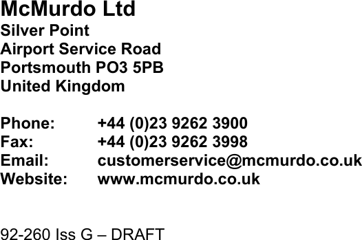  Page 19                           McMurdo Ltd Silver Point Airport Service Road Portsmouth PO3 5PB United Kingdom  Phone:  +44 (0)23 9262 3900 Fax:    +44 (0)23 9262 3998 Email:  customerservice@mcmurdo.co.uk Website:   www.mcmurdo.co.uk   92-260 Iss G – DRAFT  