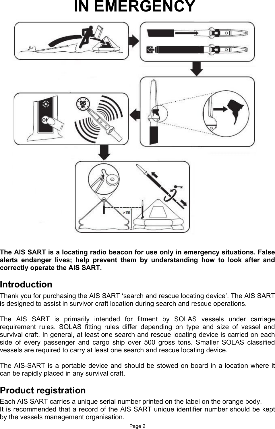  Page 2                               The AIS SART is a locating radio beacon for use only in emergency situations. False alerts  endanger  lives;  help  prevent  them  by  understanding  how  to  look  after  and correctly operate the AIS SART.    Introduction Thank you for purchasing the AIS SART ‘search and rescue locating device’. The AIS SART is designed to assist in survivor craft location during search and rescue operations.   The  AIS  SART  is  primarily  intended  for  fitment  by  SOLAS  vessels  under  carriage requirement  rules.  SOLAS  fitting  rules  differ  depending  on  type  and  size  of  vessel  and survival craft. In general, at least one search and rescue locating device is carried on each side  of  every  passenger  and  cargo  ship  over  500  gross  tons.  Smaller  SOLAS  classified vessels are required to carry at least one search and rescue locating device.  The AIS-SART is a portable device and should be stowed  on board in a location where it can be rapidly placed in any survival craft.   Product registration  Each AIS SART carries a unique serial number printed on the label on the orange body. It is recommended that a record of the AIS SART unique identifier number should be kept by the vessels management organisation.   IN EMERGENCY 