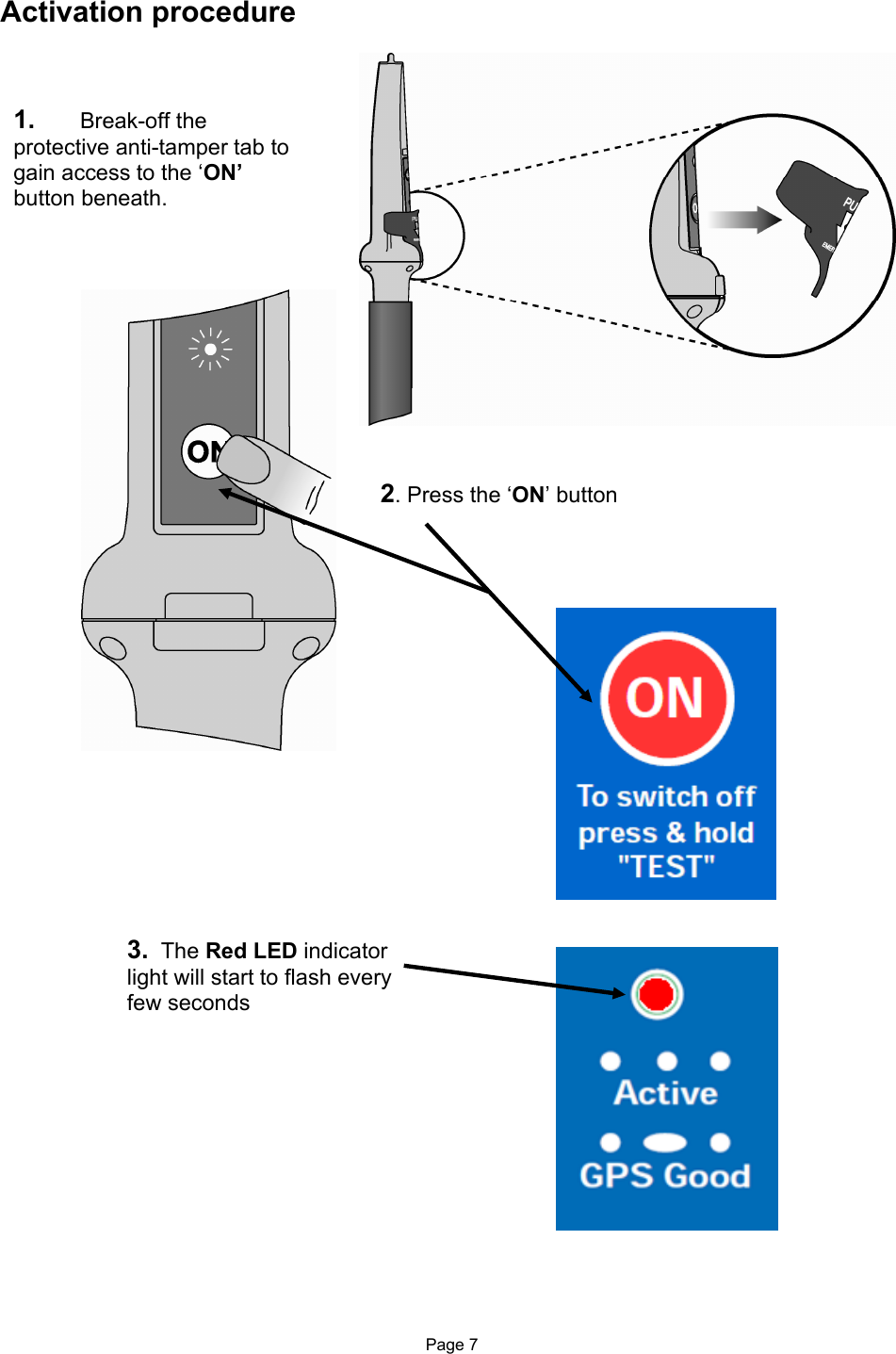  Page 7 Activation procedure                                                   1.  Break-off the protective anti-tamper tab to gain access to the ‘ON’ button beneath.   2. Press the ‘ON’ button   3.  The Red LED indicator light will start to flash every few seconds  