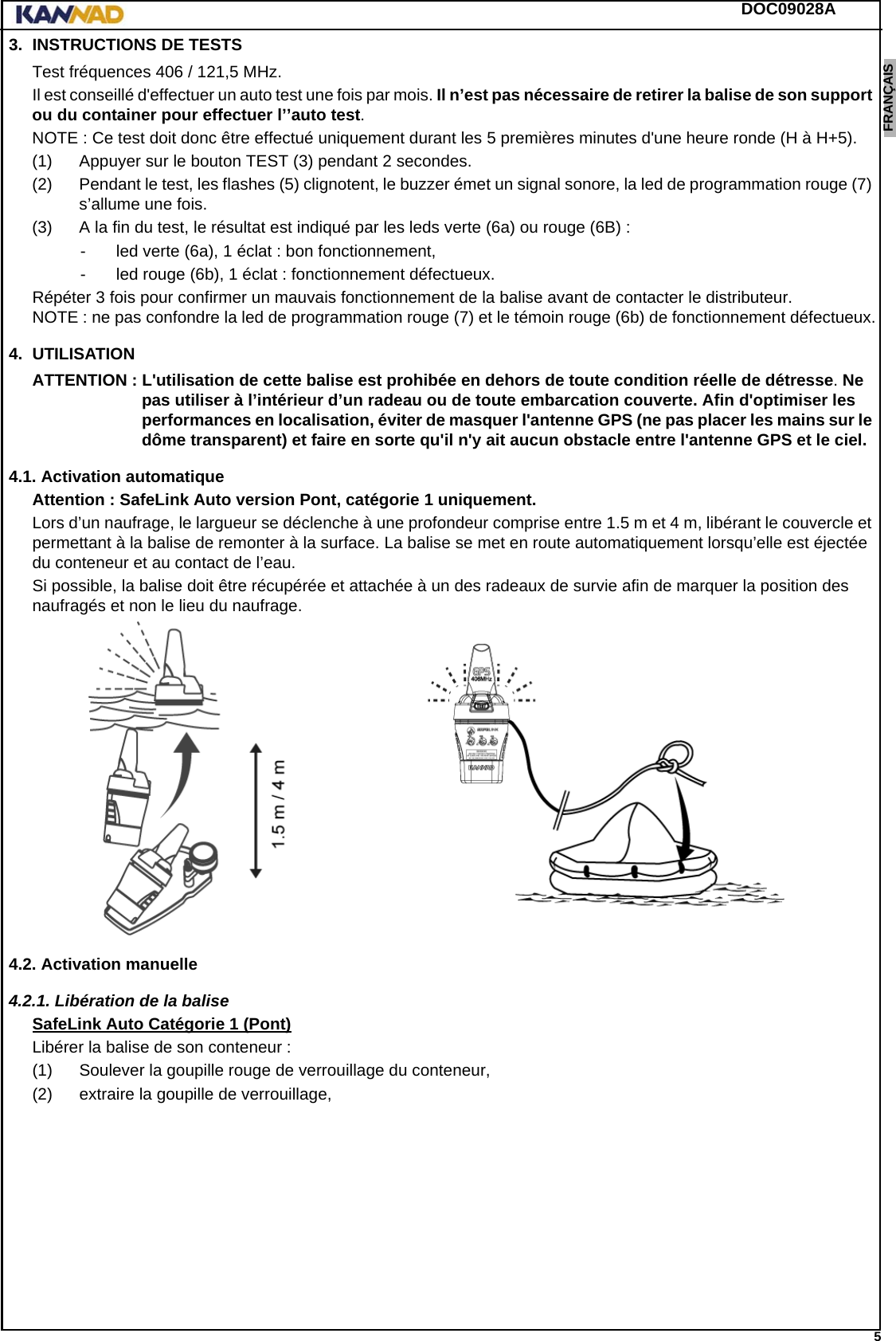 DOC09028A 5ENGLISH ESPAÑOL DEUTSCH  FRANÇAIS ITALIANO NEDERLANDS LANG7 LANG8 LANG9 LANG10 LANG11 LANG12 3. INSTRUCTIONS DE TESTSTest fréquences 406 / 121,5 MHz.Il est conseillé d&apos;effectuer un auto test une fois par mois. Il n’est pas nécessaire de retirer la balise de son support ou du container pour effectuer l’’auto test.NOTE : Ce test doit donc être effectué uniquement durant les 5 premières minutes d&apos;une heure ronde (H à H+5).(1) Appuyer sur le bouton TEST (3) pendant 2 secondes.(2) Pendant le test, les flashes (5) clignotent, le buzzer émet un signal sonore, la led de programmation rouge (7) s’allume une fois.(3) A la fin du test, le résultat est indiqué par les leds verte (6a) ou rouge (6B) :- led verte (6a), 1 éclat : bon fonctionnement,- led rouge (6b), 1 éclat : fonctionnement défectueux.Répéter 3 fois pour confirmer un mauvais fonctionnement de la balise avant de contacter le distributeur. NOTE : ne pas confondre la led de programmation rouge (7) et le témoin rouge (6b) de fonctionnement défectueux.4. UTILISATIONATTENTION : L&apos;utilisation de cette balise est prohibée en dehors de toute condition réelle de détresse. Ne pas utiliser à l’intérieur d’un radeau ou de toute embarcation couverte. Afin d&apos;optimiser les performances en localisation, éviter de masquer l&apos;antenne GPS (ne pas placer les mains sur le dôme transparent) et faire en sorte qu&apos;il n&apos;y ait aucun obstacle entre l&apos;antenne GPS et le ciel.4.1. Activation automatiqueAttention : SafeLink Auto version Pont, catégorie 1 uniquement.Lors d’un naufrage, le largueur se déclenche à une profondeur comprise entre 1.5 m et 4 m, libérant le couvercle et permettant à la balise de remonter à la surface. La balise se met en route automatiquement lorsqu’elle est éjectée du conteneur et au contact de l’eau.Si possible, la balise doit être récupérée et attachée à un des radeaux de survie afin de marquer la position des naufragés et non le lieu du naufrage.4.2. Activation manuelle4.2.1. Libération de la baliseSafeLink Auto Catégorie 1 (Pont)Libérer la balise de son conteneur :(1) Soulever la goupille rouge de verrouillage du conteneur,(2) extraire la goupille de verrouillage,