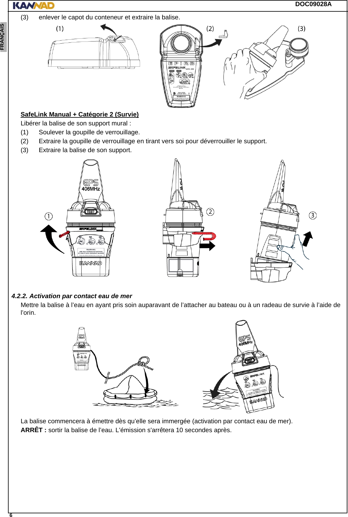 DOC09028A 6ENGLISH ESPAÑOL DEUTSCH  FRANÇAIS ITALIANO NEDERLANDS LANG7 LANG8 LANG9 LANG10 LANG11 LANG12 (3) enlever le capot du conteneur et extraire la balise.SafeLink Manual + Catégorie 2 (Survie)Libérer la balise de son support mural :(1) Soulever la goupille de verrouillage.(2) Extraire la goupille de verrouillage en tirant vers soi pour déverrouiller le support.(3) Extraire la balise de son support.4.2.2. Activation par contact eau de merMettre la balise à l’eau en ayant pris soin auparavant de l’attacher au bateau ou à un radeau de survie à l’aide de l’orin.La balise commencera à émettre dès qu’elle sera immergée (activation par contact eau de mer).ARRÊT : sortir la balise de l’eau. L&apos;émission s&apos;arrêtera 10 secondes après.