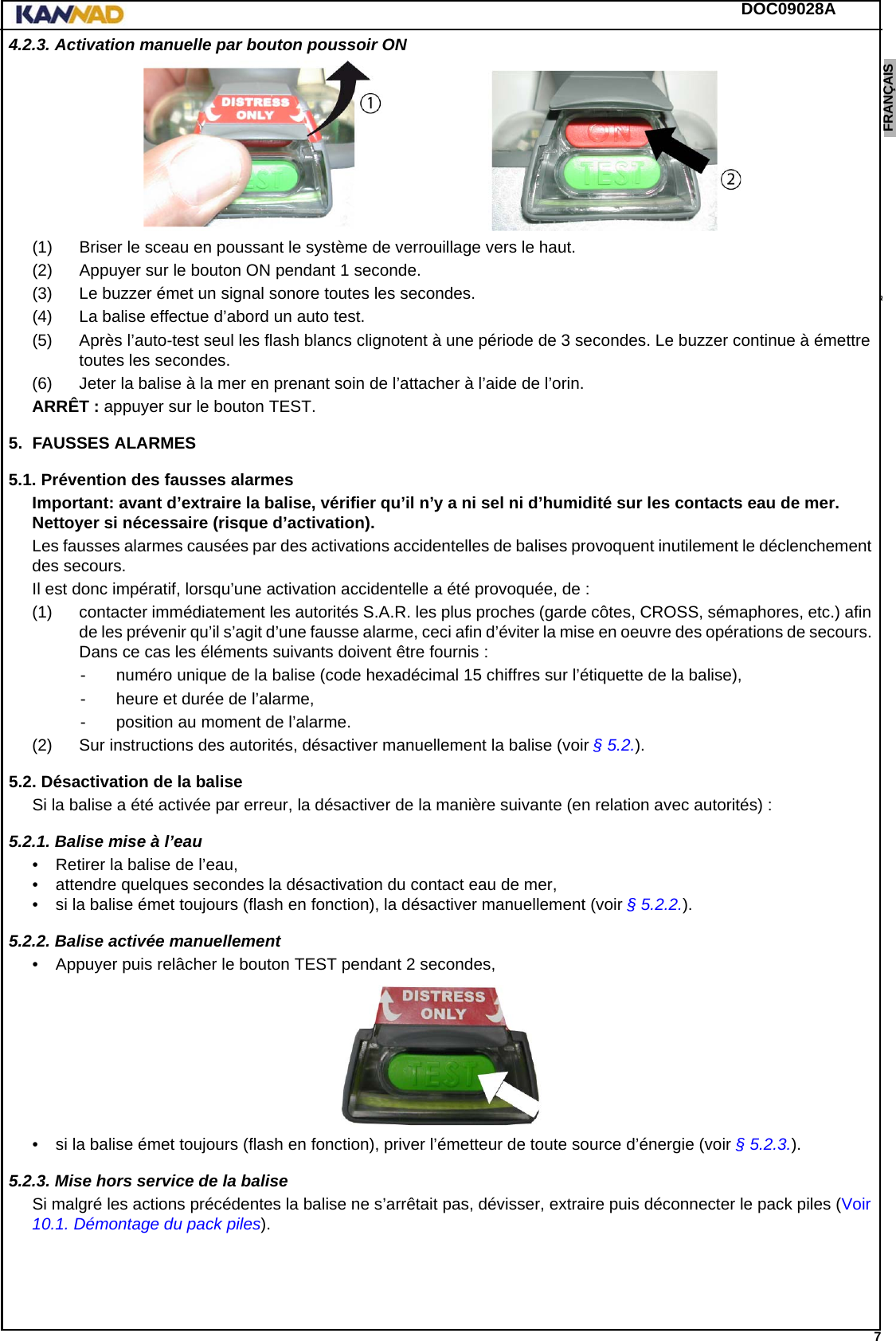 DOC09028A 7ENGLISH ESPAÑOL DEUTSCH  FRANÇAIS ITALIANO NEDERLANDS LANG7 LANG8 LANG9 LANG10 LANG11 LANG12 4.2.3. Activation manuelle par bouton poussoir ON(1) Briser le sceau en poussant le système de verrouillage vers le haut.(2) Appuyer sur le bouton ON pendant 1 seconde.(3) Le buzzer émet un signal sonore toutes les secondes.(4) La balise effectue d’abord un auto test.(5) Après l’auto-test seul les flash blancs clignotent à une période de 3 secondes. Le buzzer continue à émettre toutes les secondes.(6) Jeter la balise à la mer en prenant soin de l’attacher à l’aide de l’orin.ARRÊT : appuyer sur le bouton TEST.5. FAUSSES ALARMES5.1. Prévention des fausses alarmesImportant: avant d’extraire la balise, vérifier qu’il n’y a ni sel ni d’humidité sur les contacts eau de mer. Nettoyer si nécessaire (risque d’activation).Les fausses alarmes causées par des activations accidentelles de balises provoquent inutilement le déclenchement des secours.Il est donc impératif, lorsqu’une activation accidentelle a été provoquée, de :(1) contacter immédiatement les autorités S.A.R. les plus proches (garde côtes, CROSS, sémaphores, etc.) afin de les prévenir qu’il s’agit d’une fausse alarme, ceci afin d’éviter la mise en oeuvre des opérations de secours. Dans ce cas les éléments suivants doivent être fournis :- numéro unique de la balise (code hexadécimal 15 chiffres sur l’étiquette de la balise),- heure et durée de l’alarme,- position au moment de l’alarme.(2) Sur instructions des autorités, désactiver manuellement la balise (voir § 5.2.).5.2. Désactivation de la baliseSi la balise a été activée par erreur, la désactiver de la manière suivante (en relation avec autorités) :5.2.1. Balise mise à l’eau• Retirer la balise de l’eau,• attendre quelques secondes la désactivation du contact eau de mer,• si la balise émet toujours (flash en fonction), la désactiver manuellement (voir § 5.2.2.).5.2.2. Balise activée manuellement• Appuyer puis relâcher le bouton TEST pendant 2 secondes,• si la balise émet toujours (flash en fonction), priver l’émetteur de toute source d’énergie (voir § 5.2.3.).5.2.3. Mise hors service de la baliseSi malgré les actions précédentes la balise ne s’arrêtait pas, dévisser, extraire puis déconnecter le pack piles (Voir 10.1. Démontage du pack piles).