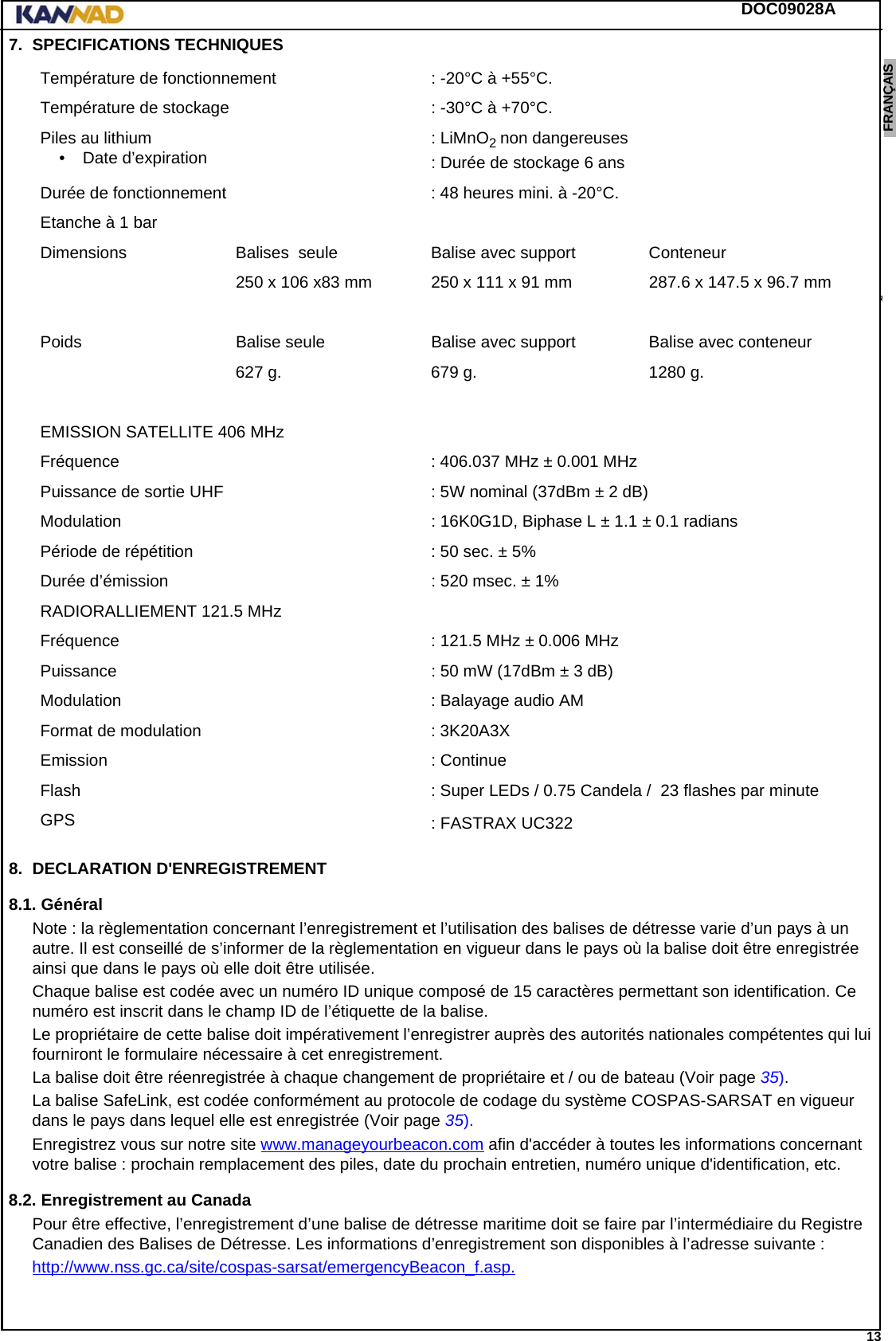 DOC09028A 13ENGLISH ESPAÑOL DEUTSCH  FRANÇAIS ITALIANO NEDERLANDS LANG7 LANG8 LANG9 LANG10 LANG11 LANG12 7. SPECIFICATIONS TECHNIQUES8. DECLARATION D&apos;ENREGISTREMENT8.1. GénéralNote : la règlementation concernant l’enregistrement et l’utilisation des balises de détresse varie d’un pays à un autre. Il est conseillé de s’informer de la règlementation en vigueur dans le pays où la balise doit être enregistrée ainsi que dans le pays où elle doit être utilisée.Chaque balise est codée avec un numéro ID unique composé de 15 caractères permettant son identification. Ce numéro est inscrit dans le champ ID de l’étiquette de la balise.Le propriétaire de cette balise doit impérativement l’enregistrer auprès des autorités nationales compétentes qui lui fourniront le formulaire nécessaire à cet enregistrement.La balise doit être réenregistrée à chaque changement de propriétaire et / ou de bateau (Voir page 35).La balise SafeLink, est codée conformément au protocole de codage du système COSPAS-SARSAT en vigueur dans le pays dans lequel elle est enregistrée (Voir page 35).Enregistrez vous sur notre site www.manageyourbeacon.com afin d&apos;accéder à toutes les informations concernant votre balise : prochain remplacement des piles, date du prochain entretien, numéro unique d&apos;identification, etc.8.2. Enregistrement au CanadaPour être effective, l’enregistrement d’une balise de détresse maritime doit se faire par l’intermédiaire du Registre Canadien des Balises de Détresse. Les informations d’enregistrement son disponibles à l’adresse suivante :http://www.nss.gc.ca/site/cospas-sarsat/emergencyBeacon_f.asp.Température de fonctionnement : -20°C à +55°C.Température de stockage : -30°C à +70°C.Piles au lithium• Date d’expiration : LiMnO2 non dangereuses: Durée de stockage 6 ansDurée de fonctionnement : 48 heures mini. à -20°C.Etanche à 1 barDimensions Balises  seule Balise avec support Conteneur250 x 106 x83 mm 250 x 111 x 91 mm 287.6 x 147.5 x 96.7 mm Poids Balise seule Balise avec support Balise avec conteneur627 g. 679 g. 1280 g.EMISSION SATELLITE 406 MHzFréquence : 406.037 MHz ± 0.001 MHzPuissance de sortie UHF : 5W nominal (37dBm ± 2 dB)Modulation : 16K0G1D, Biphase L ± 1.1 ± 0.1 radiansPériode de répétition : 50 sec. ± 5%Durée d’émission : 520 msec. ± 1%RADIORALLIEMENT 121.5 MHzFréquence  : 121.5 MHz ± 0.006 MHzPuissance : 50 mW (17dBm ± 3 dB)Modulation : Balayage audio AMFormat de modulation : 3K20A3XEmission : ContinueFlash : Super LEDs / 0.75 Candela /  23 flashes par minuteGPS : FASTRAX UC322