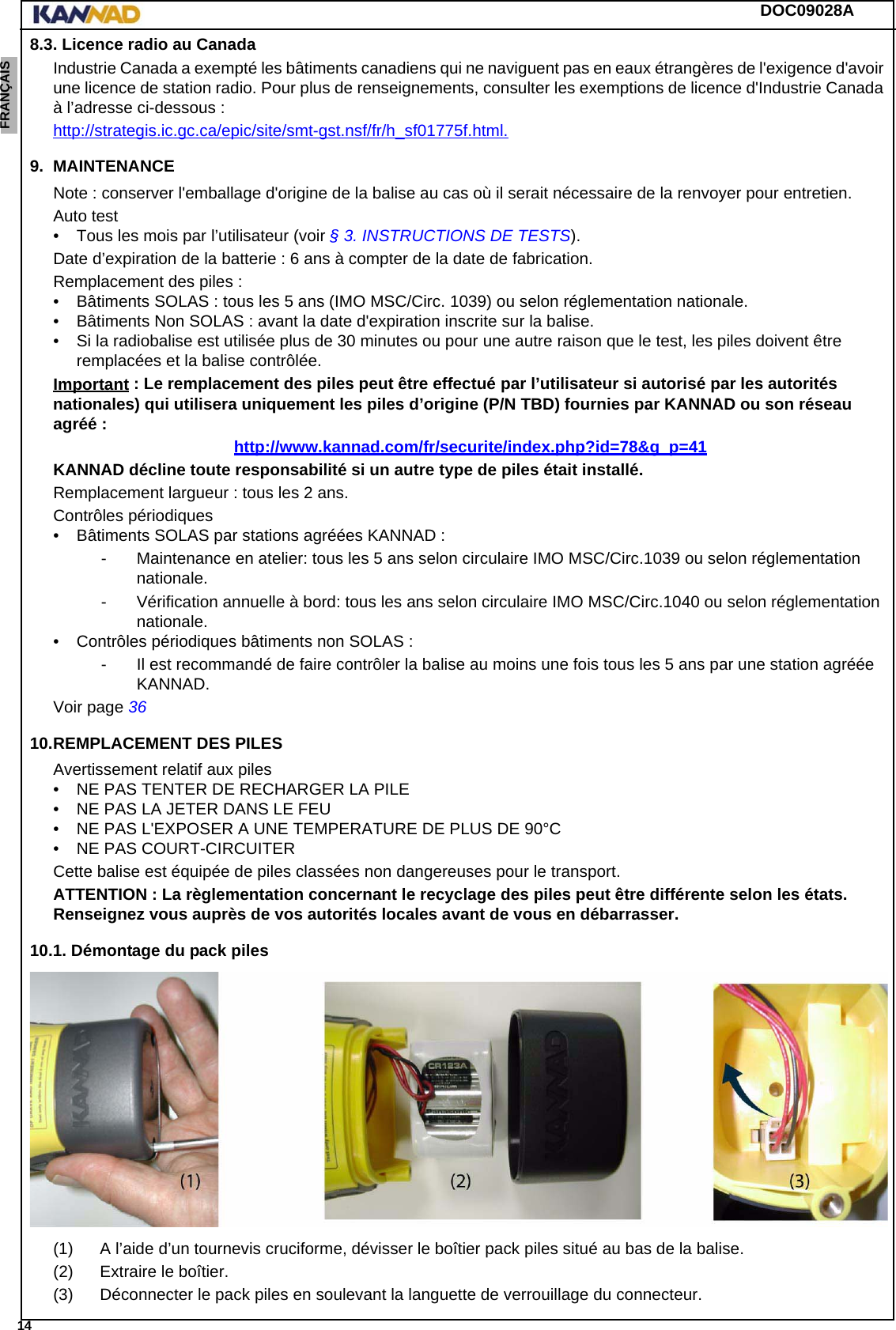 DOC09028A 14ENGLISH ESPAÑOL DEUTSCH  FRANÇAIS ITALIANO NEDERLANDS LANG7 LANG8 LANG9 LANG10 LANG11 LANG12 8.3. Licence radio au CanadaIndustrie Canada a exempté les bâtiments canadiens qui ne naviguent pas en eaux étrangères de l&apos;exigence d&apos;avoir une licence de station radio. Pour plus de renseignements, consulter les exemptions de licence d&apos;Industrie Canada à l’adresse ci-dessous :http://strategis.ic.gc.ca/epic/site/smt-gst.nsf/fr/h_sf01775f.html.9. MAINTENANCENote : conserver l&apos;emballage d&apos;origine de la balise au cas où il serait nécessaire de la renvoyer pour entretien.Auto test• Tous les mois par l’utilisateur (voir § 3. INSTRUCTIONS DE TESTS).Date d’expiration de la batterie : 6 ans à compter de la date de fabrication.Remplacement des piles : • Bâtiments SOLAS : tous les 5 ans (IMO MSC/Circ. 1039) ou selon réglementation nationale.• Bâtiments Non SOLAS : avant la date d&apos;expiration inscrite sur la balise.• Si la radiobalise est utilisée plus de 30 minutes ou pour une autre raison que le test, les piles doivent être remplacées et la balise contrôlée.Important : Le remplacement des piles peut être effectué par l’utilisateur si autorisé par les autorités nationales) qui utilisera uniquement les piles d’origine (P/N TBD) fournies par KANNAD ou son réseau agréé :http://www.kannad.com/fr/securite/index.php?id=78&amp;g_p=41KANNAD décline toute responsabilité si un autre type de piles était installé.Remplacement largueur : tous les 2 ans.Contrôles périodiques• Bâtiments SOLAS par stations agréées KANNAD :- Maintenance en atelier: tous les 5 ans selon circulaire IMO MSC/Circ.1039 ou selon réglementation nationale.- Vérification annuelle à bord: tous les ans selon circulaire IMO MSC/Circ.1040 ou selon réglementation nationale.• Contrôles périodiques bâtiments non SOLAS :- Il est recommandé de faire contrôler la balise au moins une fois tous les 5 ans par une station agréée KANNAD.Voir page 3610.REMPLACEMENT DES PILESAvertissement relatif aux piles• NE PAS TENTER DE RECHARGER LA PILE• NE PAS LA JETER DANS LE FEU• NE PAS L&apos;EXPOSER A UNE TEMPERATURE DE PLUS DE 90°C• NE PAS COURT-CIRCUITERCette balise est équipée de piles classées non dangereuses pour le transport.ATTENTION : La règlementation concernant le recyclage des piles peut être différente selon les états. Renseignez vous auprès de vos autorités locales avant de vous en débarrasser.10.1. Démontage du pack piles(1) A l’aide d’un tournevis cruciforme, dévisser le boîtier pack piles situé au bas de la balise.(2) Extraire le boîtier.(3) Déconnecter le pack piles en soulevant la languette de verrouillage du connecteur.